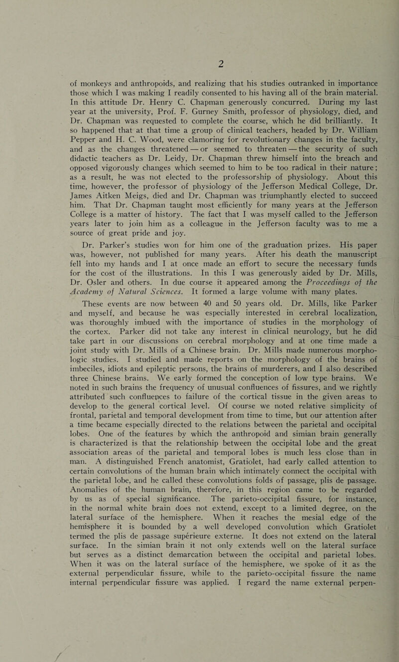 of monkeys and anthropoids, and realizing that his studies outranked in importance those which I was making I readily consented to his having all of the brain material. In this attitude Dr. Henry C. Chapman generously concurred. During my last year at the university, Prof. F. Gurney Smith, professor of physiology, died, and Dr. Chapman was requested to complete the course, which he did brilliantly. It so happened that at that time a group of clinical teachers, headed by Dr. William Pepper and H. C. Wood, were clamoring for revolutionary changes in the faculty, and as the changes threatened — or seemed to threaten — the security of such didactic teachers as Dr. Leidy, Dr. Chapman threw himself into the breach and opposed vigorously changes which seemed to him to be too radical in their nature; as a result, he was not elected to the professorship of physiology. About this time, however, the professor of physiology of the Jefferson Medical College, Dr. James Aitken Meigs, died and Dr. Chapman was triumphantly elected to succeed him. That Dr. Chapman taught most efficiently for many years at the Jefferson College is a matter of history. The fact that I was myself called to the Jefferson years later to join him as a colleague in the Jefferson faculty was to me a source of great pride and joy. Dr. Parker’s studies won for him one of the graduation prizes. His paper was, however, not published for many years. After his death the manuscript fell into my hands and I at once made an effort to secure the necessary funds for the cost of the illustrations. In this I was generously aided by Dr. Mills, Dr. Osier and others. In due course it appeared among the Proceedings of the Academy of Natural Sciences. It formed a large volume with many plates. These events are now between 40 and SO years old. Dr. Mills, like Parker and myself, and because he was especially interested in cerebral localization, was thoroughly imbued with the importance of studies in the morphology of the cortex. Parker did not take any interest in clinical neurology, but he did take part in our discussions on cerebral morphology and at one time made a joint study with Dr. Mills of a Chinese brain. Dr. Mills made numerous morpho¬ logic studies. I studied and made reports on the morphology of the brains of imbeciles, idiots and epileptic persons, the brains of murderers, and I also described three Chinese brains. We early formed the conception of low type brains. We noted in such brains the frequency of unusual confluences of fissures, and we rightly attributed such confluences to failure of the cortical tissue in the given areas to develop to the general cortical level. Of course we noted relative simplicity of frontal, parietal and temporal development from time to time, but our attention after a time became especially directed to the relations between the parietal and occipital lobes. One of the features by which the anthropoid and simian brain generally is characterized is that the relationship between the occipital lobe and the great association areas of the parietal and temporal lobes is much less close than in man. A distinguished French anatomist, Gratiolet, had early called attention to certain convolutions of the human brain which intimately connect the occipital with the parietal lobe, and he called these convolutions folds of passage, plis de passage. Anomalies of the human brain, therefore, in this region came to be regarded by us as of special significance. The parieto-occipital fissure, for instance, in the normal white brain does not extend, except to a limited degree, on the lateral surface of the hemisphere. When it reaches the mesial edge of the hemisphere it is bounded by a well developed convolution which Gratiolet termed the plis de passage superieure externe. It does not extend on the lateral surface. In the simian brain it not only extends well on the lateral surface but serves as a distinct demarcation between the occipital and parietal lobes. When it was on the lateral surface of the hemisphere, we spoke of it as the external perpendicular fissure, while to the parieto-occipital fissure the name internal perpendicular fissure was applied. I regard the name external perpen- /