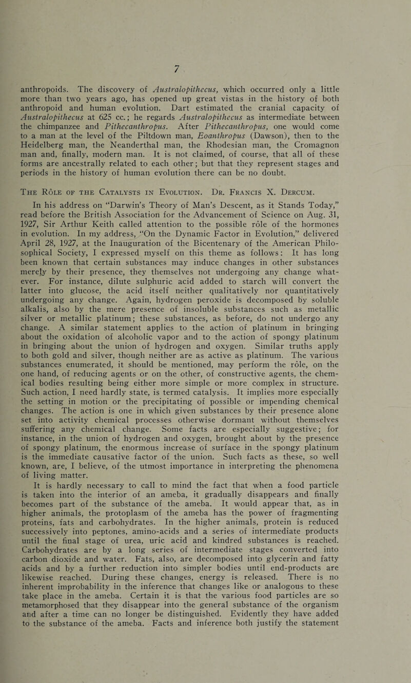 / anthropoids. The discovery of Australopithecus, which occurred only a little more than two years ago, has opened up great vistas in the history of both anthropoid and human evolution. Dart estimated the cranial capacity of Australopithecus at 625 cc.; he regards Australopithecus as intermediate between the chimpanzee and Pithecanthropus. After Pithecanthropus, one would come to a man at the level of the Piltdown man, Eoanthropus (Dawson), then to the Heidelberg man, the Neanderthal man, the Rhodesian man, the Cromagnon man and, finally, modern man. It is not claimed, of course, that all of these forms are ancestrally related to each other; but that they represent stages and periods in the history of human evolution there can be no doubt. The Role of the Catalysts in Evolution. Dr. Francis X. Dercum. In his address on “Darwin’s Theory of Man’s Descent, as it Stands Today,” read before the British Association for the Advancement of Science on Aug. 31, 1927, Sir Arthur Keith called attention to the possible role of the hormones in evolution. In my address, “On the Dynamic Factor in Evolution,” delivered April 28, 1927, at the Inauguration of the Bicentenary of the American Philo¬ sophical Society, I expressed myself on this theme as follows: It has long been known that certain substances may induce changes in other substances merely by their presence, they themselves not undergoing any change what¬ ever. For instance, dilute sulphuric acid added to starch will convert the latter into glucose, the acid itself neither qualitatively nor quantitatively undergoing any change. Again, hydrogen peroxide is decomposed by soluble alkalis, also by the mere presence of insoluble substances such as metallic silver or metallic platinum; these substances, as before, do not undergo any change. A similar statement applies to the action of platinum in bringing about the oxidation of alcoholic vapor and to the action of spongy platinum in bringing about the union of hydrogen and oxygen. Similar truths apply to both gold and silver, though neither are as active as platinum. The various substances enumerated, it should be mentioned, may perform the role, on the one hand, of reducing agents or on the other, of constructive agents, the chem¬ ical bodies resulting being either more simple or more complex in structure. Such action, I need hardly state, is termed catalysis. It implies more especially the setting in motion or the precipitating of possible or impending chemical changes. The action is one in which given substances by their presence alone set into activity chemical processes otherwise dormant without themselves suffering any chemical change. Some facts are especially suggestive; for instance, in the union of hydrogen and oxygen, brought about by the presence of spongy platinum, the enormous increase of surface in the spongy platinum is the immediate causative factor of the union. Such facts as these, so well known, are, I believe, of the utmost importance in interpreting the phenomena of living matter. It is hardly necessary to call to mind the fact that when a food particle is taken into the interior of an ameba, it gradually disappears and finally becomes part of the substance of the ameba. It would appear that, as in higher animals, the protoplasm of the ameba has the power of fragmenting proteins, fats and carbohydrates. In the higher animals, protein is reduced successively into peptones, amino-acids and a series of intermediate products until the final stage of urea, uric acid and kindred substances is reached. Carbohydrates are by a long series of intermediate stages converted into carbon dioxide and water. Fats, also, are decomposed into glycerin and fatty acids and by a further reduction into simpler bodies until end-products are likewise reached. During these changes, energy is released. There is no inherent improbability in the inference that changes like or analogous to these take place in the ameba. Certain it is that the various food particles are so metamorphosed that they disappear into the general substance of the organism and after a time can no longer be distinguished. Evidently they have added to the substance of the ameba. Facts and inference both justify the statement