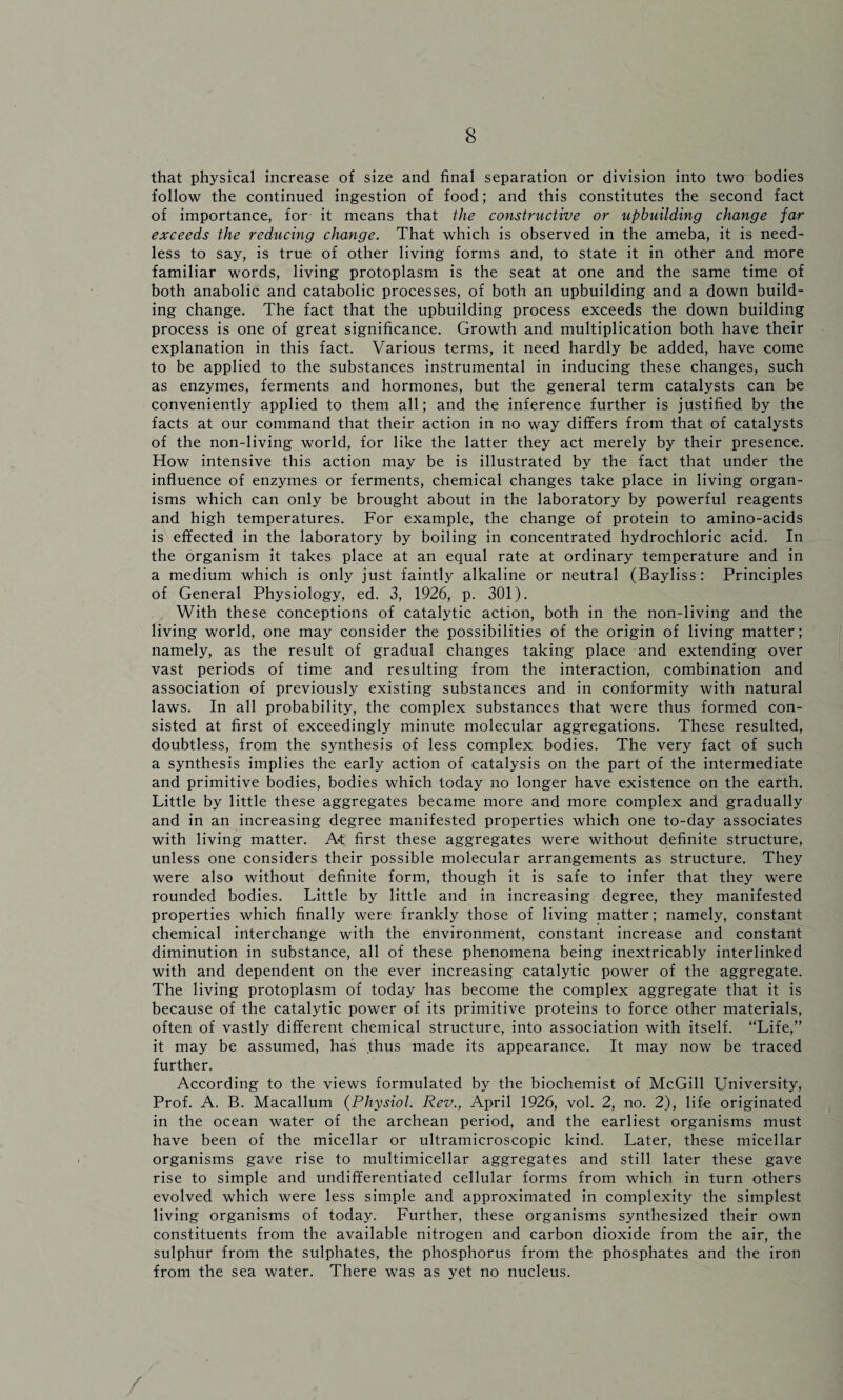 that physical increase of size and final separation or division into two bodies follow the continued ingestion of food; and this constitutes the second fact of importance, for it means that the constructive or upbuilding change far exceeds the reducing change. That which is observed in the ameba, it is need¬ less to say, is true of other living forms and, to state it in other and more familiar words, living protoplasm is the seat at one and the same time of both anabolic and catabolic processes, of both an upbuilding and a down build¬ ing change. The fact that the upbuilding process exceeds the down building process is one of great significance. Growth and multiplication both have their explanation in this fact. Various terms, it need hardly be added, have come to be applied to the substances instrumental in inducing these changes, such as enzymes, ferments and hormones, but the general term catalysts can be conveniently applied to them all; and the inference further is justified by the facts at our command that their action in no way differs from that of catalysts of the non-living world, for like the latter they act merely by their presence. How intensive this action may be is illustrated by the fact that under the influence of enzymes or ferments, chemical changes take place in living organ¬ isms which can only be brought about in the laboratory by powerful reagents and high temperatures. For example, the change of protein to amino-acids is effected in the laboratory by boiling in concentrated hydrochloric acid. In the organism it takes place at an equal rate at ordinary temperature and in a medium which is only just faintly alkaline or neutral (Bayliss: Principles of General Physiology, ed. 3, 1926, p. 301). With these conceptions of catalytic action, both in the non-living and the living world, one may consider the possibilities of the origin of living matter; namely, as the result of gradual changes taking place and extending over vast periods of time and resulting from the interaction, combination and association of previously existing substances and in conformity with natural laws. In all probability, the complex substances that were thus formed con¬ sisted at first of exceedingly minute molecular aggregations. These resulted, doubtless, from the synthesis of less complex bodies. The very fact of such a synthesis implies the early action of catalysis on the part of the intermediate and primitive bodies, bodies which today no longer have existence on the earth. Little by little these aggregates became more and more complex and gradually and in an increasing degree manifested properties which one to-day associates with living matter. At first these aggregates were without definite structure, unless one considers their possible molecular arrangements as structure. They were also without definite form, though it is safe to infer that they were rounded bodies. Little by little and in increasing degree, they manifested properties which finally were frankly those of living matter; namely, constant chemical interchange with the environment, constant increase and constant diminution in substance, all of these phenomena being inextricably interlinked with and dependent on the ever increasing catalytic power of the aggregate. The living protoplasm of today has become the complex aggregate that it is because of the catalytic power of its primitive proteins to force other materials, often of vastly different chemical structure, into association with itself. “Life,” it may be assumed, has thus made its appearance. It may now be traced further. According to the views formulated by the biochemist of McGill University, Prof. A. B. Macallum (Physiol. Rev., April 1926, vol. 2, no. 2), life originated in the ocean water of the archean period, and the earliest organisms must have been of the micellar or ultramicroscopic kind. Later, these micellar organisms gave rise to multimicellar aggregates and still later these gave rise to simple and undifferentiated cellular forms from which in turn others evolved which were less simple and approximated in complexity the simplest living organisms of today. Further, these organisms synthesized their own constituents from the available nitrogen and carbon dioxide from the air, the sulphur from the sulphates, the phosphorus from the phosphates and the iron from the sea water. There was as yet no nucleus.