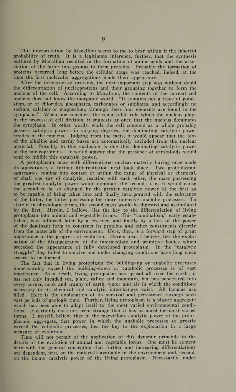 This interpretation by Macallum seems to me to bear within it the inherent probability of truth. It is a legitimate inference, further, that the synthesis outlined by Macallum resulted in the formation of amino-acids and the asso¬ ciation of the latter into groups to form proteins. Probably the formation of proteins occurred long before the cellular stage was reached, indeed, at the time the first molecular aggregations made their appearance. After the formation of proteins, the next important step was without doubt the differentiation of nucleoproteins and their grouping together to form the nucleus of the cell. According to Macallum, the contents of the normal cell nucleus does not know the inorganic world. “It contains not a trace of potas¬ sium, or of chlorides, phosphates, carbonates or sulphates, and accordingly no sodium, calcium or magnesium, although these four elements are found in the cytoplasm.” When one considers the remarkable role which the nucleus plays in the process of cell division, it suggests at once that the nucleus dominates the cytoplasm. In other words, while the cell contents as a whole probably possess catalytic powers in varying degrees, the dominating catalytic power resides in the nucleus. Judging from the facts, it would appear that the ions of the alkaline and earthy bases are automatically excluded from the nuclear material. Possibly to this exclusion is due this dominating catalytic power of the nucleoproteins. It would appear that the presence of crystaloids would tend to inhibit this catalytic power. A protoplasmic mass with differentiated nuclear material having once made its appearance, a further differentiation next took place. Two protoplasmic aggregates coming into contact or within the range of physical or chemical, or shall one say of catalytic, reaction with each other, the mass possessing the greatest catalytic power would dominate the second; i. e., it would cause the second to be so changed by the greater catalytic power of the first as to be capable of being taken into and finally incorporated with the substance of the latter, the latter possessing the more intensive anabolic processes. To state it in physiologic terms, the second mass would be digested and assimilated by the first. Herein, I believe, lies the key to the differentiation of living protoplasm into animal and vegetable forms. This “cannibalism,” early estab¬ lished, was followed later by a lessened and finally by a loss of the power of the dominant form to construct its proteins and other constituents directly from the materials of the environment. Here, then, is a forward step of great importance in the progress of evolution. Herein also, I believe, lies the expla¬ nation of the disappearance of the intermediate and primitive bodies which preceded the appearance of fully developed protoplasm. In the “catalytic struggle” they failed to survive and under changing conditions have long since ceased to be formed. The fact that in living protoplasm the building-up or anabolic processes immeasurably exceed the building-down or catabolic processes is of vast importance. As a result, living protoplasm has spread all over the earth; it has not only invaded sea, plain, valley and mountain, but has penetrated into every corner, nook and cranny of earth, water and air in which the conditions necessary to its chemical and catalytic interchanges exist. All lacunae are filled. Here is the explanation of its survival and persistence through such vast periods of geologic time. Further, living protoplasm is a plastic aggregate which has been able to adapt itself to the most varied environmental condi¬ tions. It certainly does not seem strange that it has assumed the most varied forms. I, myself, believe that in the marvellous catalytic power of the proto¬ plasmic aggregate, that power in which the anabolic processes so greatly exceed the catabolic processes, lies the key to the explanation in a large measure of evolution. Time will not permit of the application of this dynamic principle to the details of the evolution of animal and vegetable forms. One must be content here with the general conception that further and increasing differentiations are dependent, first, on the materials available in the environment and, second, on the innate catalytic power of the living protoplasm. Necessarily, under