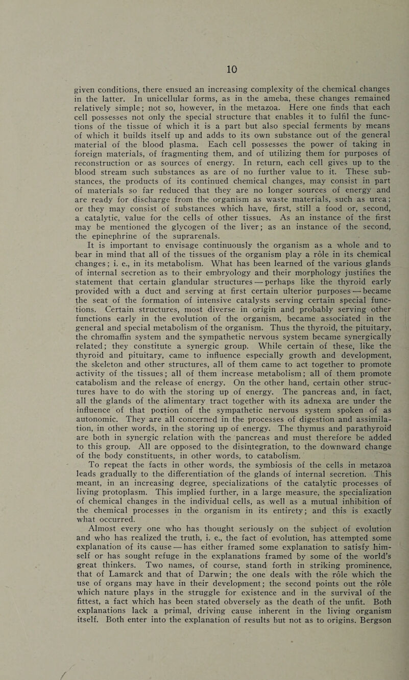 given conditions, there ensued an increasing complexity of the chemical changes in the latter. In unicellular forms, as in the ameba, these changes remained relatively simple; not so, however, in the metazoa. Here one finds that each cell possesses not only the special structure that enables it to fulfil the func¬ tions of the tissue of which it is a part but also special ferments by means of which it builds itself up and adds to its own substance out of the general material of the blood plasma. Each cell possesses the power of taking in foreign materials, of fragmenting them, and of utilizing them for purposes of reconstruction or as sources of energy. In return, each cell gives up to the blood stream such substances as are of no further value to it. These sub¬ stances, the products of its continued chemical changes, may consist in part of materials so far reduced that they are no longer sources of energy and are ready for discharge from the organism as waste materials, such as urea; or they may consist of substances which have, first, still a food or, second, a catalytic, value for the cells of other tissues. As an instance of the first may be mentioned the glycogen of the liver; as an instance of the second, the epinephrine of the suprarenals. It is important to envisage continuously the organism as a whole and to bear in mind that all of the tissues of the organism play a role in its chemical changes; i. e., in its metabolism. What has been learned of the various glands of internal secretion as to their embryology and their morphology justifies the statement that certain glandular structures — perhaps like the thyroid early provided with a duct and serving at first certain ulterior purposes'—became the seat of the formation of intensive catalysts serving certain special func¬ tions. Certain structures, most diverse in origin and probably serving other functions early in the evolution of the organism, became associated in the general and special metabolism of the organism. Thus the thyroid, the pituitary, the chromaffin system and the sympathetic nervous system became synergically related; they constitute a synergic group. While certain of these, like the thyroid and pituitary, came to influence especially growth and development, the skeleton and other structures, all of them came to act together to promote activity of the tissues; all of them increase metabolism; all of them promote catabolism and the release of energy. On the other hand, certain other struc¬ tures have to do with the storing up of energy. The pancreas and, in fact, all the glands of the alimentary tract together with its adnexa are under the influence of that portion of the sympathetic nervous system spoken of as autonomic. They are all concerned in the processes of digestion and assimila¬ tion, in other words, in the storing up of energy. The thymus and parathyroid are both in synergic relation with the pancreas and must therefore be added to this group. All are opposed to the disintegration, to the downward change of the body constituents, in other words, to catabolism. To repeat the facts in other words, the symbiosis of the cells in metazoa leads gradually to the differentiation of the glands of internal secretion. This meant, in an increasing degree, specializations of the catalytic processes of living protoplasm. This implied further, in a large measure, the specialization of chemical changes in the individual cells, as well as a mutual inhibition of the chemical processes in the organism in its entirety; and this is exactly what occurred. Almost every one who has thought seriously on the subject of evolution and who has realized the truth, i. e., the fact of evolution, has attempted some explanation of its cause — has either framed some explanation to satisfy him¬ self or has sought refuge in the explanations framed by some of the world’s great thinkers. Two names, of course, stand forth in striking prominence, that of Lamarck and that of Darwin; the one deals with the role which the use of organs may have in their development; the second points out the role which nature plays in the struggle for existence and in the survival of the fittest, a fact which has been stated obversely as the death of the unfit. Both explanations lack a primal, driving cause inherent in the living organism itself. Both enter into the explanation of results but not as to origins. Bergson /