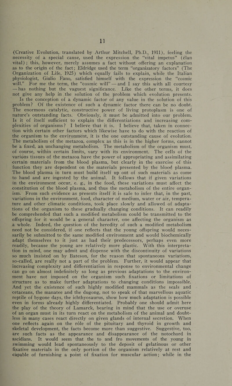 (Creative Evolution, translated by Arthur Mitchell, Ph.D., 1911), feeling the necessity of a special cause, used the expression the “vital impetus” (elan vital) ; this, however, merely assumes a fact without offering an explanation as to the origin of the fact; Eldridge used the term “organizatory factors” (The Organization of Life, 1925) which equally fails to explain, while the Italian physiologist, Giulio Fano, satisfied himself with the expression the “cosmic will.” For me the term, the “cosmic will” — and I say this with all courtesy — has nothing but the vaguest significance. Like the other terms, it does not give any help in the solution of the problem which evolution presents. Is the conception of a dynamic factor of any value in the solution of this problem? Of the existence of such a dynamic factor there can be no doubt. The enormous catalytic, constructive power of living protoplasm is one of nature’s outstanding facts. Obviously, it must be admitted into our problem. Is it of itself sufficient to explain the differentiations and increasing com¬ plexities of organisms? I believe that it is. I believe that, taken in connec¬ tion with certain other factors which likewise have to do with the reaction of the organism to the environment, it is the one outstanding cause of evolution. The metabolism of the metazoa, complex as this is in the higher forms, cannot be a fixed, an unchanging metabolism. The metabolism of the organism must, of course, within certain limits, vary with its environment. The cells of the various tissues of the metazoa have the power of appropriating and assimilating certain materials from the blood plasma, but clearly in the exercise of this function they are dependent on the materials presented by the blood plasma. The blood plasma in turn must build itself up out of such materials as come to hand and are ingested by the animal. It follows that if given variations in the environment occur, e. g., in the food, these variations must affect the constitution of the blood plasma, and thus the metabolism of the entire organ¬ ism. From such evidence as presents itself it is safe to infer that, in the past, variations in the environment, food, character of medium, water or air, tempera¬ ture and other climatic conditions, took place slowly and allowed of adapta¬ tions of the organism to these gradually changing conditions. It can readily be comprehended that such a modified metabolism could be transmitted to the offspring for it would be a general character, one affecting the organism as a whole. Indeed, the question of the heredity of such a modified metabolism need not be considered, if one reflects that the young offspring would neces¬ sarily be submitted to the same modified environment and would biochemically adapt themselves to it just as had their predecessors, perhaps even more readily, because the young are relatively more plastic. With this interpreta¬ tion in mind, one may admit and dispense with the discontinuity of variations so much insisted on by Bateson, for the reason that spontaneous variations, so-called, are really not a part of the problem. Further, it would appear that increasing complexity and differentiation in response to environmental change can go on almost indefinitely so long as previous adaptations to the environ¬ ment have not imposed on the organism such fixations or limitations of structure as to make further adaptations to changing conditions impossible. And yet the existence of such highly modified mammals as the seals and cetaceans, the manatee and the dugong, not to speak of that marvellous aquatic reptile of bygone days, the ichthyosaurus, show how much adaptation is possible even in forms already highly differentiated. Probably one should admit here the play of the theory of Lamarck, bearing in mind that the use or overuse of an organ must in its turn react on the metabolism of the animal and doubt¬ less in many cases react directly on given glands of internal secretion. When one reflects again on the role of the pituitary and thyroid in growth and skeletal development, the facts become more than suggestive. Suggestive, too, are such facts as the appearance and disappearance of the notochord in ascidians. It would seem that the to and fro movements of the young in swimming would lead spontaneously to the deposit of gelatinous or other fixative materials in the only portion of the organism relatively at rest and capable of furnishing a point of fixation for muscular action; while in the