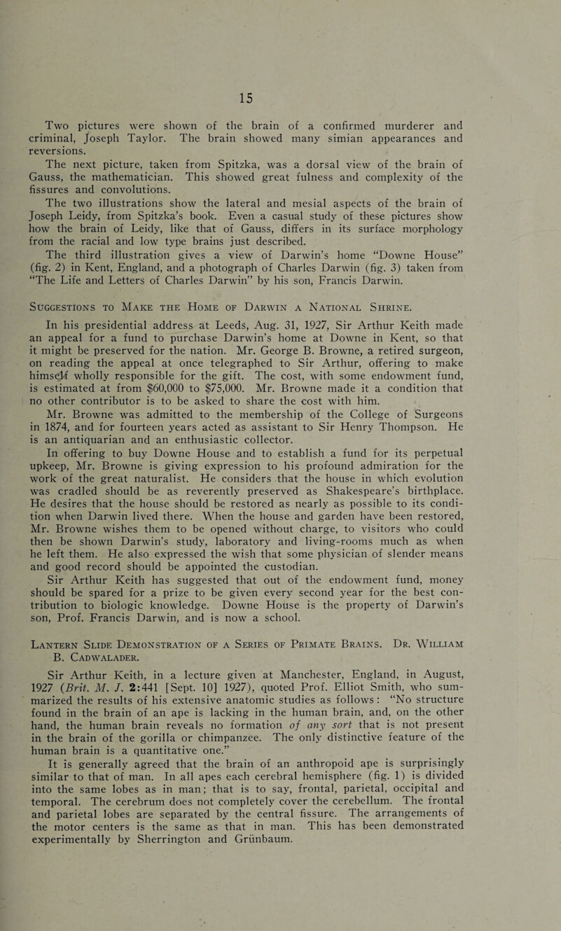 Two pictures were shown of the brain of a confirmed murderer and criminal, Joseph Taylor. The brain showed many simian appearances and reversions. The next picture, taken from Spitzka, was a dorsal view of the brain of Gauss, the mathematician. This showed great fulness and complexity of the fissures and convolutions. The two illustrations show the lateral and mesial aspects of the brain of Joseph Leidy, from Spitzka’s book. Even a casual study of these pictures show how the brain of Leidy, like that of Gauss, differs in its surface morphology from the racial and low type brains just described. The third illustration gives a view of Darwin’s home “Downe House” (fig. 2) in Kent, England, and a photograph of Charles Darwin (fig. 3) taken from “The Life and Letters of Charles Darwin” by his son, Francis Darwin. Suggestions to Make the, Home of Darwin a National Shrine. In his presidential address at Leeds, Aug. 31, 1927, Sir Arthur Keith made an appeal for a fund to purchase Darwin’s home at Downe in Kent, so that it might be preserved for the nation. Mr. George B. Browne, a retired surgeon, on reading the appeal at once telegraphed to Sir Arthur, offering to make himself wholly responsible for the gift. The cost, with some endowment fund, is estimated at from $60,000 to $75,000. Mr. Browne made it a condition that no other contributor is to be asked to share the cost with him. Mr. Browne was admitted to the membership of the College of Surgeons in 1874, and for fourteen years acted as assistant to Sir Henry Thompson. He is an antiquarian and an enthusiastic collector. In offering to buy Downe House and to establish a fund for its perpetual upkeep, Mr. Browne is giving expression to his profound admiration for the work of the great naturalist. He considers that the house in which evolution was cradled should be as reverently preserved as Shakespeare’s birthplace. He desires that the house should be restored as nearly as possible to its condi¬ tion when Darwin lived there. When the house and garden have been restored, Mr. Browne wishes them to be opened without charge, to visitors who could then be shown Darwin’s study, laboratory and living-rooms much as when he left them. He also expressed the wish that some physician of slender means and good record should be appointed the custodian. Sir Arthur Keith has suggested that out of the endowment fund, money should be spared for a prize to be given every second year for the best con¬ tribution to biologic knowledge. Downe House is the property of Darwin’s son, Prof. Francis Darwin, and is now a school. Lantern Slide Demonstration of a Series of Primate Brains. Dr. William B. Cadwalader. Sir Arthur Keith, in a lecture given at Manchester, England, in August, 1927 {Brit. M. J. 2:441 [Sept. 10] 1927), quoted Prof. Elliot Smith, who sum¬ marized the results of his extensive anatomic studies as follows : “No structure found in the brain of an ape is lacking in the human brain, and, on the other hand, the human brain reveals no formation of any sort that is not present in the brain of the gorilla or chimpanzee. The only distinctive feature of the human brain is a quantitative one.” It is generally agreed that the brain of an anthropoid ape is surprisingly similar to that of man. In all apes each cerebral hemisphere (fig. 1) is divided into the same lobes as in man; that is to say, frontal, parietal, occipital and temporal. The cerebrum does not completely cover the cerebellum. The frontal and parietal lobes are separated by the central fissure. The arrangements of the motor centers is the same as that in man. This has been demonstrated experimentally by Sherrington and Griinbaum.