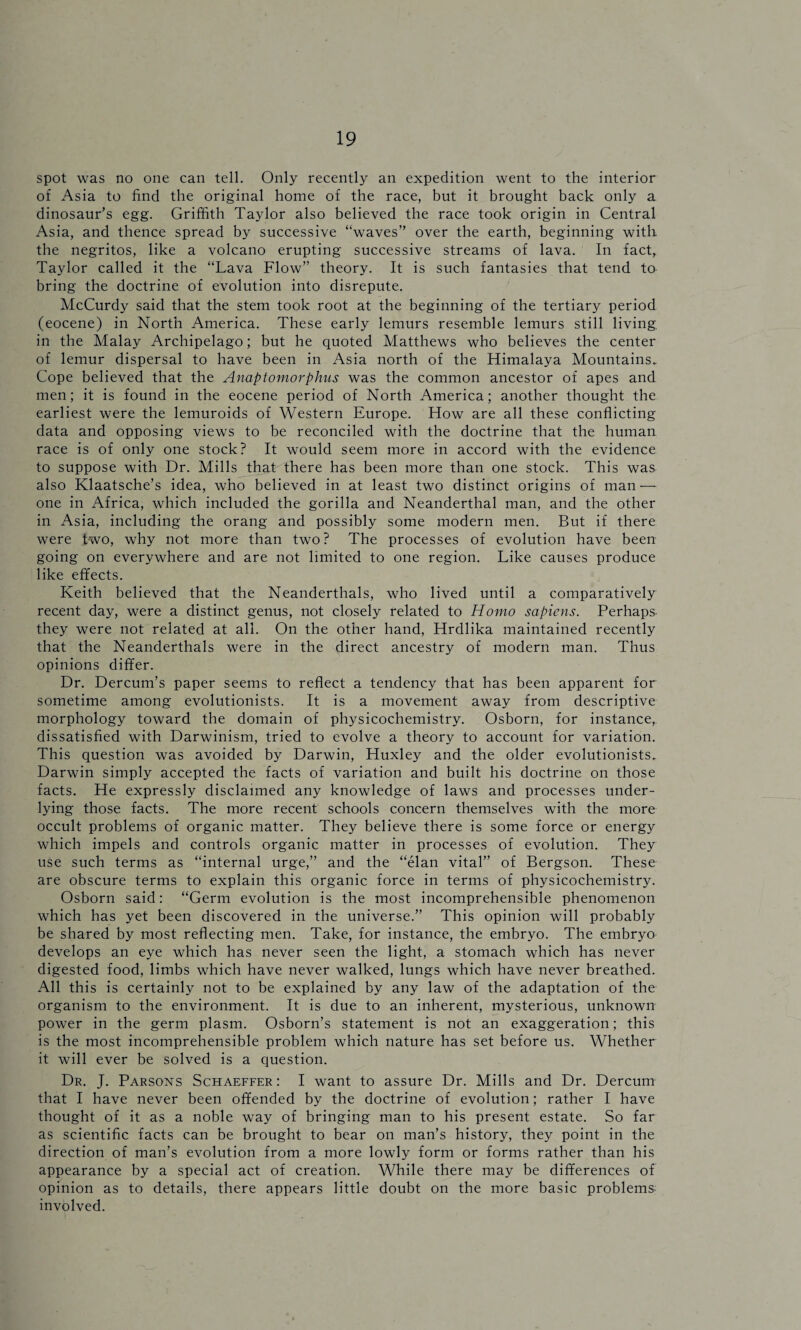 spot was no one can tell. Only recently an expedition went to the interior of Asia to find the original home of the race, but it brought back only a dinosaur’s egg. Griffith Taylor also believed the race took origin in Central Asia, and thence spread by successive “waves” over the earth, beginning with the negritos, like a volcano erupting successive streams of lava. In fact, Taylor called it the “Lava Flow” theory. It is such fantasies that tend to bring the doctrine of evolution into disrepute. McCurdy said that the stem took root at the beginning of the tertiary period (eocene) in North America. These early lemurs resemble lemurs still living in the Malay Archipelago; but he quoted Matthews who believes the center of lemur dispersal to have been in Asia north of the Himalaya Mountains. Cope believed that the Anaptomorpkus was the common ancestor of apes and men; it is found in the eocene period of North America; another thought the earliest were the lemuroids of Western Europe. How are all these conflicting data and opposing views to be reconciled with the doctrine that the human race is of only one stock? It would seem more in accord with the evidence to suppose with Dr. Mills that there has been more than one stock. This was also Klaatsche’s idea, who believed in at least two distinct origins of man — one in Africa, which included the gorilla and Neanderthal man, and the other in Asia, including the orang and possibly some modern men. But if there were two, why not more than two? The processes of evolution have been going on everywhere and are not limited to one region. Like causes produce like effects. Keith believed that the Neanderthals, who lived until a comparatively recent day, were a distinct genus, not closely related to Homo sapiens. Perhaps they were not related at all. On the other hand, Hrdlika maintained recently that the Neanderthals were in the direct ancestry of modern man. Thus opinions differ. Dr. Dercum’s paper seems to reflect a tendency that has been apparent for sometime among evolutionists. It is a movement away from descriptive morphology toward the domain of physicochemistry. Osborn, for instance, dissatisfied with Darwinism, tried to evolve a theory to account for variation. This question was avoided by Darwin, Huxley and the older evolutionists. Darwin simply accepted the facts of variation and built his doctrine on those facts. He expressly disclaimed any knowledge of laws and processes under¬ lying those facts. The more recent schools concern themselves with the more occult problems of organic matter. They believe there is some force or energy which impels and controls organic matter in processes of evolution. They use such terms as “internal urge,” and the “elan vital” of Bergson. These are obscure terms to explain this organic force in terms of physicochemistry. Osborn said: “Germ evolution is the most incomprehensible phenomenon which has yet been discovered in the universe.” This opinion will probably be shared by most reflecting men. Take, for instance, the embryo. The embryo develops an eye which has never seen the light, a stomach which has never digested food, limbs which have never walked, lungs which have never breathed. All this is certainly not to be explained by any law of the adaptation of the organism to the environment. It is due to an inherent, mysterious, unknown power in the germ plasm. Osborn’s statement is not an exaggeration; this is the most incomprehensible problem which nature has set before us. Whether it will ever be solved is a question. Dr. J. Parsons Schaeffer : I want to assure Dr. Mills and Dr. Dercum that I have never been offended by the doctrine of evolution; rather I have thought of it as a noble way of bringing man to his present estate. So far as scientific facts can be brought to bear on man’s history, they point in the direction of man’s evolution from a more lowly form or forms rather than his appearance by a special act of creation. While there may be differences of opinion as to details, there appears little doubt on the more basic problems: involved.