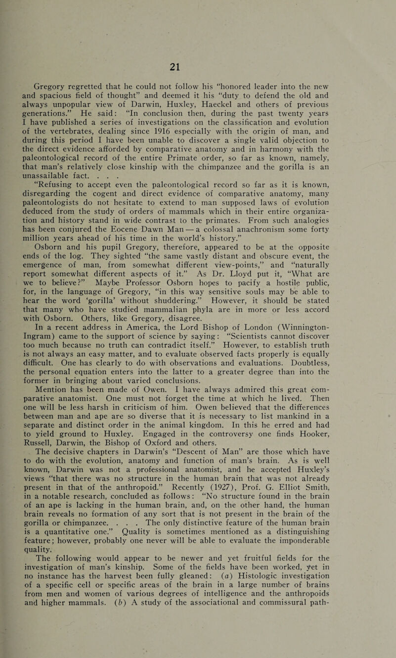 Gregory regretted that he could not follow his “honored leader into the new and spacious field of thought” and deemed it his “duty to defend the old and always unpopular view of Darwin, Huxley, Haeckel and others of previous generations.” He said: “In conclusion then, during the past twenty years I have published a series of investigations on the classification and evolution of the vertebrates, dealing since 1916 especially with the origin of man, and during this period I have been unable to discover a single valid objection to the direct evidence afforded by comparative anatomy and in harmony with the paleontological record of the entire Primate order, so far as known, namely, that man’s relatively close kinship with the chimpanzee and the gorilla is an unassailable fact. . . . “Refusing to accept even the paleontological record so far as it is known, disregarding the cogent and direct evidence of comparative anatomy, many paleontologists do not hesitate to extend to man supposed laws of evolution deduced from the study of orders of mammals which in their entire organiza¬ tion and history stand in wide contrast to the primates. From such analogies has been conjured the Eocene Dawn Man — a colossal anachronism some forty million years ahead of his time in the world’s history.” Osborn and his pupil Gregory, therefore, appeared to be at the opposite ends of the log. They sighted “the same vastly distant and obscure event, the emergence of man, from somewhat different view-points,” and “naturally report somewhat different aspects of it.” As Dr. Lloyd put it, “What are we to believe?” Maybe Professor Osborn hopes to pacify a hostile public, for, in the language of Gregory, “in this way sensitive souls may be able to hear the word ‘gorilla’ without shuddering.” However, it should be stated that many who have studied mammalian phyla are in more or less accord with Osborn. Others, like Gregory, disagree. In a recent address in America, the Lord Bishop of London (Winnington- Ingram) came to the support of science by saying: “Scientists cannot discover too much because no truth can contradict itself.” However, to establish truth is not always an easy matter, and to evaluate observed facts properly is equally difficult. One has clearly to do with observations and evaluations. Doubtless, the personal equation enters into the latter to a greater degree than into the former in bringing about varied conclusions. Mention has been made of Owen. I have always admired this great com¬ parative anatomist. One must not forget the time at which he lived. Then one will be less harsh in criticism of him. Owen believed that the differences between man and ape are so diverse that it is necessary to list mankind in a separate and distinct order in the animal kingdom. In this he erred and had to yield ground to Huxley. Engaged in the controversy one finds Hooker, Russell, Darwin, the Bishop of Oxford and others. The decisive chapters in Darwin’s “Descent of Man” are those which have to do with the evolution, anatomy and function of man’s brain. As is well known, Darwin was not a professional anatomist, and he accepted Huxley’s views “that there was no structure in the human brain that was not already present in that of the anthropoid.” Recently (1927), Prof. G. Elliot Smith, in a notable research, concluded as follows: “No structure found in the brain of an ape is lacking in the human brain, and, on the other hand, the human brain reveals no formation of any sort that is not present in the brain of the gorilla or chimpanzee. . . . The only distinctive feature of the human brain is a quantitative one.” Quality is sometimes mentioned as a distinguishing feature; however, probably one never will be able to evaluate the imponderable quality. The following would appear to be newer and yet fruitful fields for the investigation of man’s kinship. Some of the fields have been worked, yet in no instance has the harvest been fully gleaned: (a) Histologic investigation of a specific cell or specific areas of the brain in a large number of brains from men and women of various degrees of intelligence and the anthropoids and higher mammals. (b) A study of the associational and commissural path-