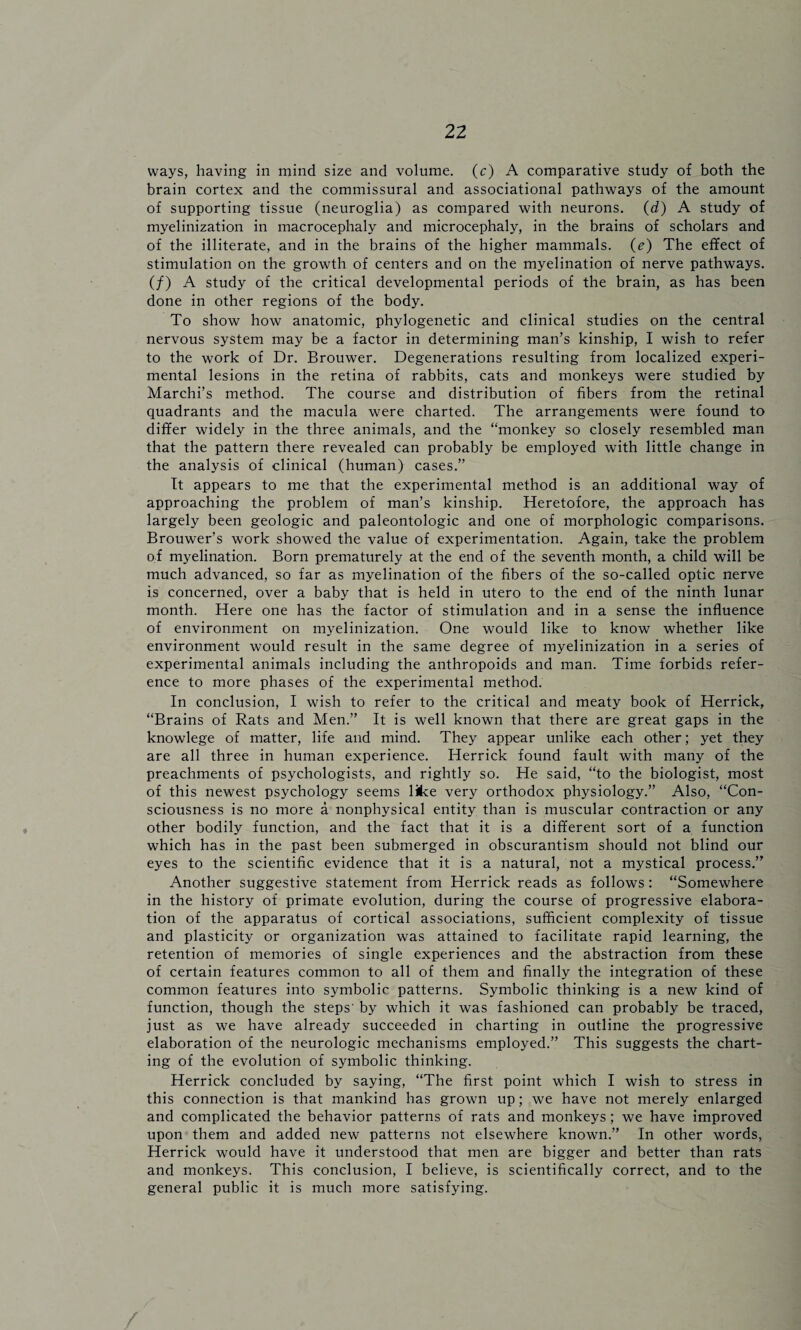 ways, having in mind size and volume. (c) A comparative study of both the brain cortex and the commissural and associational pathways of the amount of supporting tissue (neuroglia) as compared with neurons. (d) A study of myelinization in macrocephaly and microcephaly, in the brains of scholars and of the illiterate, and in the brains of the higher mammals. (e) The effect of stimulation on the growth of centers and on the myelination of nerve pathways. (/) A study of the critical developmental periods of the brain, as has been done in other regions of the body. To show how anatomic, phylogenetic and clinical studies on the central nervous system may be a factor in determining man’s kinship, I wish to refer to the work of Dr. Brouwer. Degenerations resulting from localized experi¬ mental lesions in the retina of rabbits, cats and monkeys were studied by Marchi’s method. The course and distribution of fibers from the retinal quadrants and the macula were charted. The arrangements were found to differ widely in the three animals, and the “monkey so closely resembled man that the pattern there revealed can probably be employed with little change in the analysis of clinical (human) cases.” It appears to me that the experimental method is an additional way of approaching the problem of man’s kinship. Heretofore, the approach has largely been geologic and paleontologic and one of morphologic comparisons. Brouwer’s work showed the value of experimentation. Again, take the problem of myelination. Born prematurely at the end of the seventh month, a child will be much advanced, so far as myelination of the fibers of the so-called optic nerve is concerned, over a baby that is held in utero to the end of the ninth lunar month. Here one has the factor of stimulation and in a sense the influence of environment on myelinization. One would like to know whether like environment would result in the same degree of myelinization in a series of experimental animals including the anthropoids and man. Time forbids refer¬ ence to more phases of the experimental method. In conclusion, I wish to refer to the critical and meaty book of Herrick, “Brains of Rats and Men.” It is well known that there are great gaps in the knowlege of matter, life and mind. They appear unlike each other; yet they are all three in human experience. Herrick found fault with many of the preachments of psychologists, and rightly so. He said, “to the biologist, most of this newest psychology seems like very orthodox physiology.” Also, “Con¬ sciousness is no more a nonphysical entity than is muscular contraction or any other bodily function, and the fact that it is a different sort of a function which has in the past been submerged in obscurantism should not blind our eyes to the scientific evidence that it is a natural, not a mystical process.” Another suggestive statement from Herrick reads as follows: “Somewhere in the history of primate evolution, during the course of progressive elabora¬ tion of the apparatus of cortical associations, sufficient complexity of tissue and plasticity or organization was attained to facilitate rapid learning, the retention of memories of single experiences and the abstraction from these of certain features common to all of them and finally the integration of these common features into symbolic patterns. Symbolic thinking is a new kind of function, though the steps' by which it was fashioned can probably be traced, just as we have already succeeded in charting in outline the progressive elaboration of the neurologic mechanisms employed.” This suggests the chart¬ ing of the evolution of symbolic thinking. Herrick concluded by saying, “The first point which I wish to stress in this connection is that mankind has grown up; we have not merely enlarged and complicated the behavior patterns of rats and monkeys; we have improved upon them and added new patterns not elsewhere known.” In other words, Herrick would have it understood that men are bigger and better than rats and monkeys. This conclusion, I believe, is scientifically correct, and to the general public it is much more satisfying. /