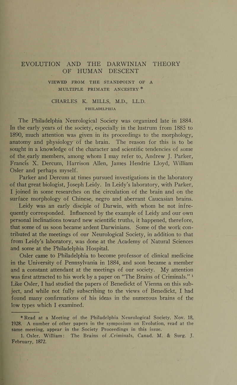 OF HUMAN DESCENT VIEWED FROM THE STANDPOINT OF A MULTIPLE PRIMATE ANCESTRY * CHARLES K. MILLS, M.D., LL.D. PHILADELPHIA The Philadelphia Neurological Society was organized late in 1884. In the early years of the society, especially in the lustrum from 1885 to 1890, much attention was given in its proceedings to the morphology, anatomy and physiology of the brain. The reason for this is to be sought in a knowledge of the character and scientific tendencies of some of the early members, among whom I may refer to, Andrew J. Parker, Francis X. Dercum, Harrison Allen, James Hendrie Lloyd, William Osier and perhaps myself. Parker and Dercum at times pursued investigations in the laboratory of that great biologist, Joseph Leidy. In Leidy’s laboratory, with Parker, I joined in some researches on the circulation of the brain and on the surface morphology of Chinese, negro and aberrant Caucasian brains. .Leidy was an early disciple of Darwin, with whom he not infre¬ quently corresponded. Influenced by the example of Leidy and our own personal inclinations toward new scientific truths, it happened, therefore, that some of us soon became ardent Darwinians. Some of the work con¬ tributed at the meetings of our Neurological Society, in addition to that from Leidy’s laboratory, was done at the Academy of Natural Sciences and some at the Philadelphia Hospital. Osier came to Philadelphia to become professor of clinical medicine in the University of Pennsylvania in 1884, and soon became a member and a constant attendant at the meetings of our society. My attention was first attracted to his work by a paper on “The Brains of Criminals.” * 1 Like Osier, I had studied the papers of Benedickt of Vienna on this sub¬ ject, and while not fully subscribing to the views of Benedickt, I had found many confirmations of his ideas in the numerous brains of the low types which I examined. * Read at a Meeting of the Philadelphia Neurological Society, Nov. 18, 1928. A number of other papers in the symposium on Evolution, read at the same meeting, appear in the Society Proceedings in this issue. 1. Osier, William: The Brains of Criminals, Canad. M. & Surg. J. February, 1872.