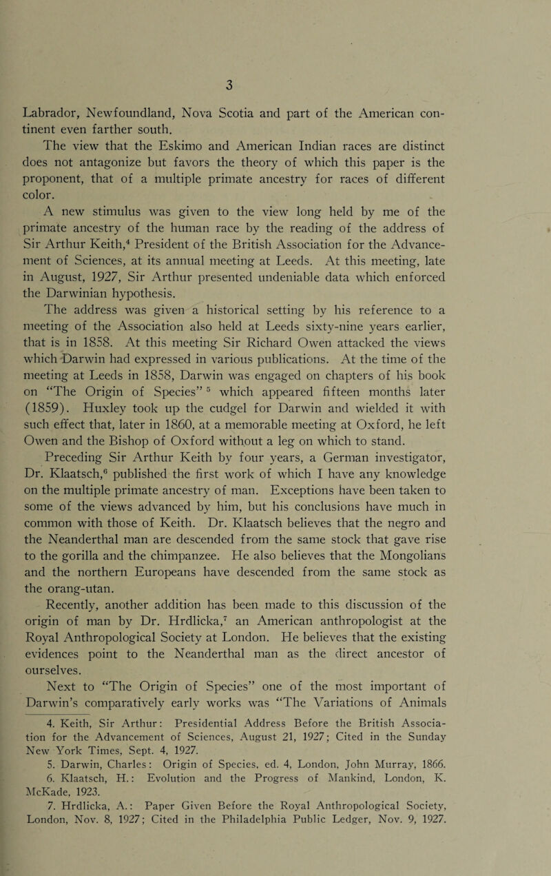 Labrador, Newfoundland, Nova Scotia and part of the American con¬ tinent even farther south. The view that the Eskimo and American Indian races are distinct does not antagonize but favors the theory of which this paper is the proponent, that of a multiple primate ancestry for races of different color. A new stimulus was given to the view long held by me of the primate ancestry of the human race by the reading of the address of Sir Arthur Keith,4 President of the British Association for the Advance¬ ment of Sciences, at its annual meeting at Leeds. At this meeting, late in August, 1927, Sir Arthur presented undeniable data which enforced the Darwinian hypothesis. The address was given a historical setting by his reference to a meeting of the Association also held at Leeds sixty-nine years earlier, that is in 1858. At this meeting Sir Richard Owen attacked the views which Darwin had expressed in various publications. At the time of the meeting at Leeds in 1858, Darwin was engaged on chapters of his book on ‘'The Origin of Species” 5 which appeared fifteen months later (1859). Huxley took up the cudgel for Darwin and wielded it with such effect that, later in 1860, at a memorable meeting at Oxford, he left Owen and the Bishop of Oxford without a leg on which to stand. Preceding Sir Arthur Keith by four years, a German investigator, Dr. Klaatsch,6 published the first work of which I have any knowledge on the multiple primate ancestry of man. Exceptions have been taken to some of the views advanced by him, but his conclusions have much in common with those of Keith. Dr. Klaatsch believes that the negro and the Neanderthal man are descended from the same stock that gave rise to the gorilla and the chimpanzee. He also believes that the Mongolians and the northern Europeans have descended from the same stock as the orang-utan. Recently, another addition has been made to this discussion of the origin of man by Dr. Hrdlicka,7 an American anthropologist at the Royal Anthropological Society at London. He believes that the existing evidences point to the Neanderthal man as the direct ancestor of ourselves. Next to “The Origin of Species” one of the most important of Darwin’s comparatively early works was “The Variations of Animals 4. Keith, Sir Arthur: Presidential Address Before the British Associa¬ tion for the Advancement of Sciences, August 21, 1927; Cited in the Sunday New York Times, Sept. 4, 1927. 5. Darwin, Charles : Origin of Species, ed. 4, London, John Murray, 1866. 6. Klaatsch, H.: Evolution and the Progress of Mankind, London, K. McKade, 1923. 7. Hrdlicka, A.: Paper Given Before the Royal Anthropological Society, London, Nov. 8, 1927; Cited in the Philadelphia Public Ledger, Nov. 9, 1927.