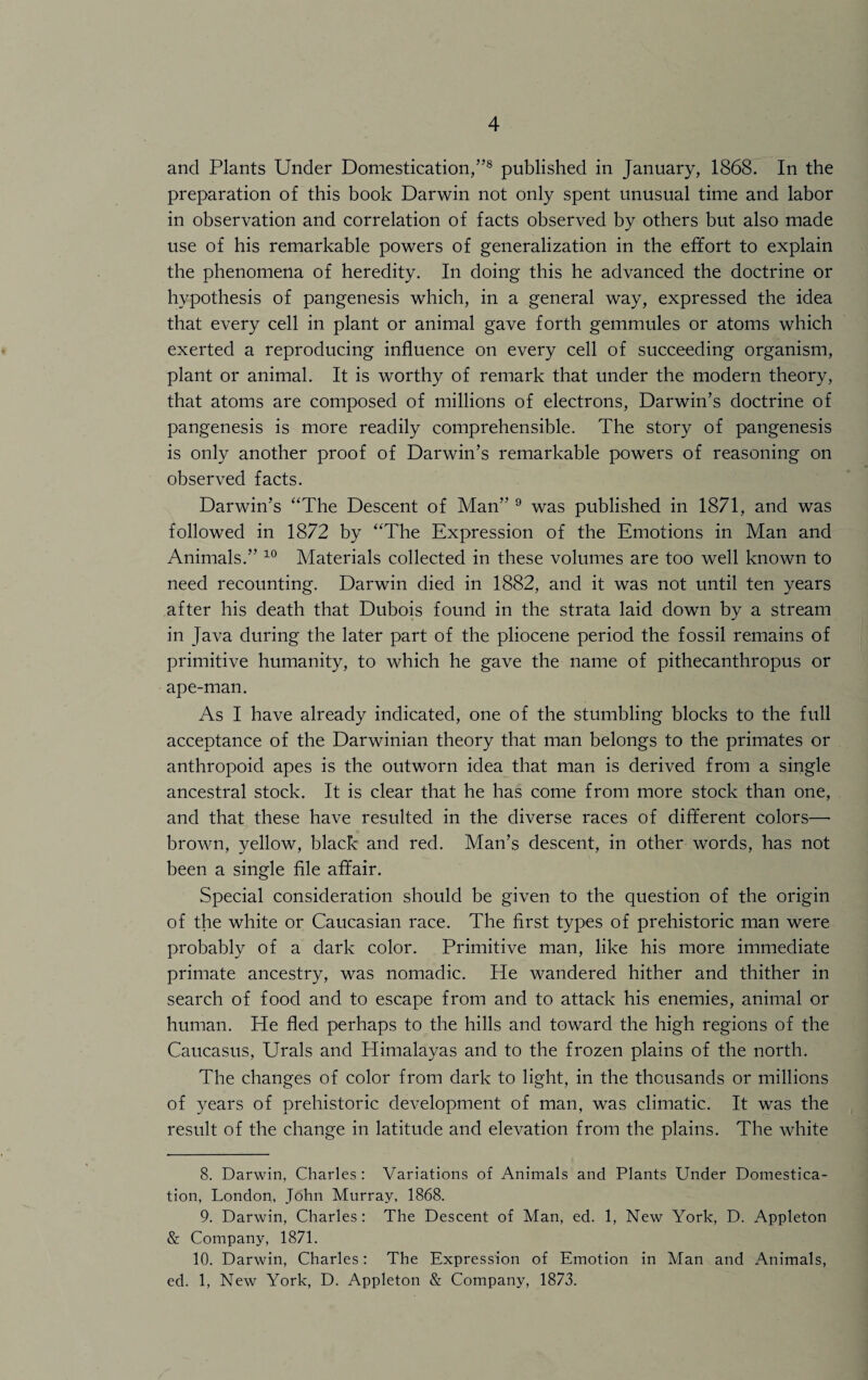 and Plants Under Domestication/’8 published in January, 1868. In the preparation of this book Darwin not only spent unusual time and labor in observation and correlation of facts observed by others but also made use of his remarkable powers of generalization in the effort to explain the phenomena of heredity. In doing this he advanced the doctrine or hypothesis of pangenesis which, in a general way, expressed the idea that every cell in plant or animal gave forth gemmules or atoms which exerted a reproducing influence on every cell of succeeding organism, plant or animal. It is worthy of remark that under the modern theory, that atoms are composed of millions of electrons, Darwin’s doctrine of pangenesis is more readily comprehensible. The story of pangenesis is only another proof of Darwin’s remarkable powers of reasoning on observed facts. Darwin’s ‘'The Descent of Man” 9 was published in 1871, and was followed in 1872 by “The Expression of the Emotions in Man and Animals.” 10 Materials collected in these volumes are too well known to need recounting. Darwin died in 1882, and it was not until ten years after his death that Dubois found in the strata laid down by a stream in Java during the later part of the pliocene period the fossil remains of primitive humanity, to which he gave the name of pithecanthropus or ape-man. As I have already indicated, one of the stumbling blocks to the full acceptance of the Darwinian theory that man belongs to the primates or anthropoid apes is the outworn idea that man is derived from a single ancestral stock. It is clear that he has come from more stock than one, and that these have resulted in the diverse races of different colors— brown, yellow, black and red. Man’s descent, in other words, has not been a single file affair. Special consideration should be given to the question of the origin of the white or Caucasian race. The first types of prehistoric man were probably of a dark color. Primitive man, like his more immediate primate ancestry, was nomadic. He wandered hither and thither in search of food and to escape from and to attack his enemies, animal or human. He fled perhaps to the hills and toward the high regions of the Caucasus, Urals and Himalayas and to the frozen plains of the north. The changes of color from dark to light, in the thousands or millions of years of prehistoric development of man, was climatic. It was the result of the change in latitude and elevation from the plains. The white 8. Darwin, Charles: Variations of Animals and Plants Under Domestica¬ tion, London, John Murray, 1868. 9. Darwin, Charles : The Descent of Man, ed. 1, New York, D. Appleton & Company, 1871. 10. Darwin, Charles: The Expression of Emotion in Man and Animals, ed. 1, New York, D. Appleton & Company, 1873.