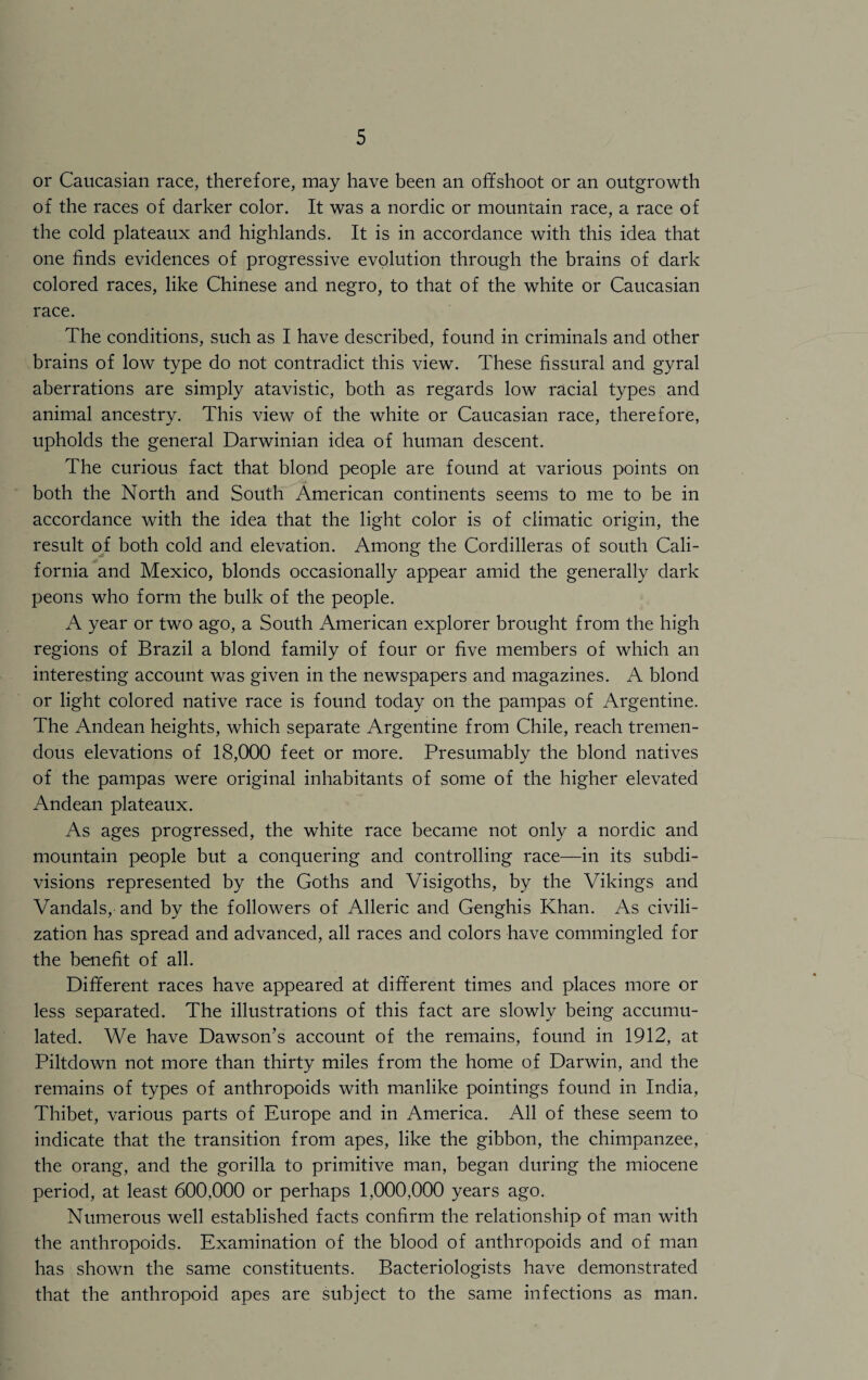 or Caucasian race, therefore, may have been an offshoot or an outgrowth of the races of darker color. It was a nordic or mountain race, a race of the cold plateaux and highlands. It is in accordance with this idea that one finds evidences of progressive evolution through the brains of dark colored races, like Chinese and negro, to that of the white or Caucasian race. The conditions, such as I have described, found in criminals and other brains of low type do not contradict this view. These fissural and gyral aberrations are simply atavistic, both as regards low racial types and animal ancestry. This view of the white or Caucasian race, therefore, upholds the general Darwinian idea of human descent. The curious fact that blond people are found at various points on both the North and South American continents seems to me to be in accordance with the idea that the light color is of climatic origin, the result of both cold and elevation. Among the Cordilleras of south Cali¬ fornia and Mexico, blonds occasionally appear amid the generally dark peons who form the bulk of the people. A year or two ago, a South American explorer brought from the high regions of Brazil a blond family of four or five members of which an interesting account was given in the newspapers and magazines. A blond or light colored native race is found today on the pampas of Argentine. The Andean heights, which separate Argentine from Chile, reach tremen¬ dous elevations of 18,000 feet or more. Presumably the blond natives of the pampas were original inhabitants of some of the higher elevated Andean plateaux. As ages progressed, the white race became not only a nordic and mountain people but a conquering and controlling race—in its subdi¬ visions represented by the Goths and Visigoths, by the Vikings and Vandals, and by the followers of Alleric and Genghis Khan. As civili¬ zation has spread and advanced, all races and colors have commingled for the benefit of all. Different races have appeared at different times and places more or less separated. The illustrations of this fact are slowly being accumu¬ lated. We have Dawson’s account of the remains, found in 1912, at Piltdown not more than thirty miles from the home of Darwin, and the remains of types of anthropoids with manlike pointings found in India, Thibet, various parts of Europe and in America. All of these seem to indicate that the transition from apes, like the gibbon, the chimpanzee, the orang, and the gorilla to primitive man, began during the miocene period, at least 600,000 or perhaps 1,000,000 years ago. Numerous well established facts confirm the relationship of man with the anthropoids. Examination of the blood of anthropoids and of man has shown the same constituents. Bacteriologists have demonstrated that the anthropoid apes are subject to the same infections as man.