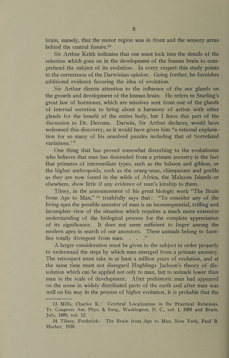 brain, namely, that the motor region was in front and the sensory areas behind the central fissure.13 Sir Arthur Keith indicates that one must look into the details of the selection which goes on in the development of the human brain to com¬ prehend the subject of its evolution. In every respect this study points to the correctness of the Darwinian opinion. Going further, he furnishes additional evidence favoring the idea of evolution. Sir Arthur directs attention to the influence of the sex glands on the growth and development of the human brain. He refers to Starling’s great law of hormones, which are missives sent from one of the glands of internal secretion to bring about a harmony of action with other glands for the benefit of the entire body, but I leave this part of the discussion to Dr. Dercum. Darwin, Sir Arthur declares, would have welcomed this discovery, as it. would have given him “a rational explana¬ tion for so many of his unsolved puzzles including that of ‘correlated variations.’ ” One thing that has proved somewhat disturbing to the evolutionist who believes that man has descended from a primate ancestry is the fact that primates of intermediate types, such as the baboon and gibbon, or the higher anthropoids, such as the orang-utan, chimpanzee and gorilla as they are now found in the wilds of Africa, the Malayan Islands or elsewhere, show little if any evidence of man’s kinship to them. Tilney, in the announcement of his great biologic work “The Brain from Ape to Man,” 14 truthfully says that: “To consider any of the living apes the possible ancestor of man is an inconsequential, trifling and incomplete view of the situation which requires a much more extensive understanding of the biological process for the complete appreciation of its significance. It does not seem sufficient to linger among the modern apes in search of our ancestors. These animals belong to fami¬ lies totally divergent from man. . . .” A larger consideration must be given to the subject in order properly to understand the steps by which man emerged from a primate ancestry. The retrospect must take in at least a million years of evolution, and at the same time must not disregard Hughlings Jackson’s theory of dis¬ solution which can be applied not only to man, but to animals lower than man in the scale of development. After prehistoric man had appeared on the scene in widely distributed parts of the earth and after man was well on his way in the process of higher evolution, it is probable that the 13. Mills, Charles K.: Cerebral Localization in Its Practical Relations, Tr. Congress Am. Phys. & Surg., Washington, D. C., vol. 1, 1888 and Brain, July, 1889, vol. 12. 14. Tilney, Frederick: The Brain from Ape to Man, New York, Paul B. Hoeber, 1928.