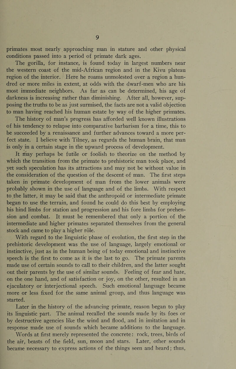 primates most nearly approaching man in stature and other physical conditions passed into a period of primate dark ages. The gorilla, for instance, is found today in largest numbers near the western coast of the mid-African region and in the Kivu plateau region of the interior. Here he roams unmolested over a region a hun¬ dred or more miles in extent, at odds with the dwarf-men who are his most immediate neighbors. As far as can be determined, his age of darkness is increasing rather than diminishing. After all, however, sup¬ posing the truths to be as just surmised, the facts are not a valid objection to man having reached his human estate by way of the higher primates. The history of man’s progress has afforded well known illustrations of his tendency to relapse into comparative barbarism for a time, this to be succeeded by a renaissance and further advances toward a more per¬ fect state. I believe with Tilney, as regards the human brain, that man is only in a certain stage in the upward process of development. It may perhaps be futile or foolish to theorize on the method by which the transition from the primate to prehistoric man took place, and yet such speculation has its attractions and may not be without value in the consideration of the question of the descent of man. The first steps taken in primate development of man from the lower animals were probably shown in the use of language and of the limbs. With respect to the latter, it may be said that the anthropoid or intermediate primate began to use the terrain, and found he could do this best by employing his hind limbs for station and progression and his fore limbs for prehen¬ sion and combat. It must be remembered that only a portion of the intermediate and higher primates separated themselves from the general stock and came to play a higher role. With regard to the linguistic phase of evolution, the first step in the prehistoric development was the use of language, largely emotional or instinctive, just as in the human being of today emotional and instinctive speech is the first to come as it is the last to go. The primate parents made use of certain sounds to call to their children, and the latter sought out their parents by the use of similar sounds. Feeling of fear and hate, on the one hand, and of satisfaction or joy, on the other, resulted in an ejaculatory or interjectional speech. Such emotional language became more or less fixed for the same animal group, and thus language was started. Later in the history of the advancing primate, reason began to play its linguistic part. The animal recalled the sounds made by its foes or by destructive agencies like the wind and flood, and in imitation and in response made use of sounds which became additions to the language. Words at first merely represented the concrete: rock, trees, birds of the air, beasts of the field, sun, moon and stars. Later, other sounds became necessary to express actions of the things seen and heard; thus,