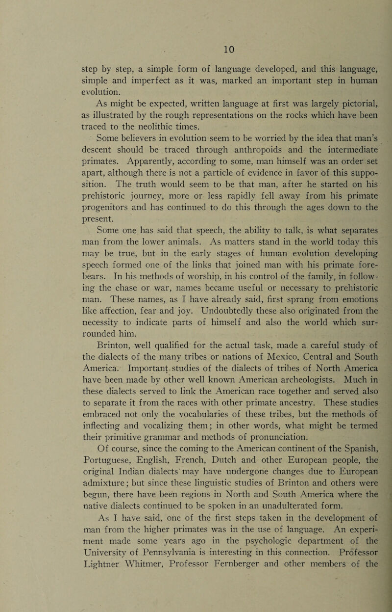 step by step, a simple form of language developed, and this language, simple and imperfect as it was, marked an important step in human evolution. As might be expected, written language at first was largely pictorial, as illustrated by the rough representations on the rocks which have been traced to the neolithic times. Some believers in evolution seem to be worried by the idea that man’s descent should be traced through anthropoids and the intermediate primates. Apparently, according to some, man himself was an order set apart, although there is not a particle of evidence in favor of this suppo¬ sition. The truth would seem to be that man, after he started on his prehistoric journey, more or less rapidly fell away from his primate progenitors and has continued to do this through the ages down to the present. Some one has said that speech, the ability to talk, is what separates man from the lower animals. As matters stand in the world today this may be true, but in the early stages of human evolution developing speech formed one of the links that joined man with his primate fore¬ bears. In his methods of worship, in his control of the family, in follow¬ ing the chase or war, names became useful or necessary to prehistoric man. These names, as I have already said, first sprang from emotions like affection, fear and joy. Undoubtedly these also originated from the necessity to indicate parts of himself and also the world which sur¬ rounded him. Brinton, well qualified for the actual task, made a careful study of the dialects of the many tribes or nations of Mexico, Central and South America. Important studies of the dialects of tribes of North America have been made by other well known American archeologists. Much in these dialects served to link the American race together and served also to separate it from the races with other primate ancestry. These studies embraced not only the vocabularies of these tribes, but the methods of inflecting and vocalizing them; in other words, what might be termed their primitive grammar and methods of pronunciation. Of course, since the coming to the American continent of the Spanish, Portuguese, English, French, Dutch and other European people, the original Indian dialects' may have undergone changes due to European admixture; but since these linguistic studies of Brinton and others were begun, there have been regions in North and South America where the native dialects continued to be spoken in an unadulterated form. As I have said, one of the first steps taken in the development of man from the higher primates was in the use of language. An experi¬ ment made some years ago in the psychologic department of the University of Pennsylvania is interesting in this connection. Professor Lightner Whitmer, Professor Fernberger and other members of the
