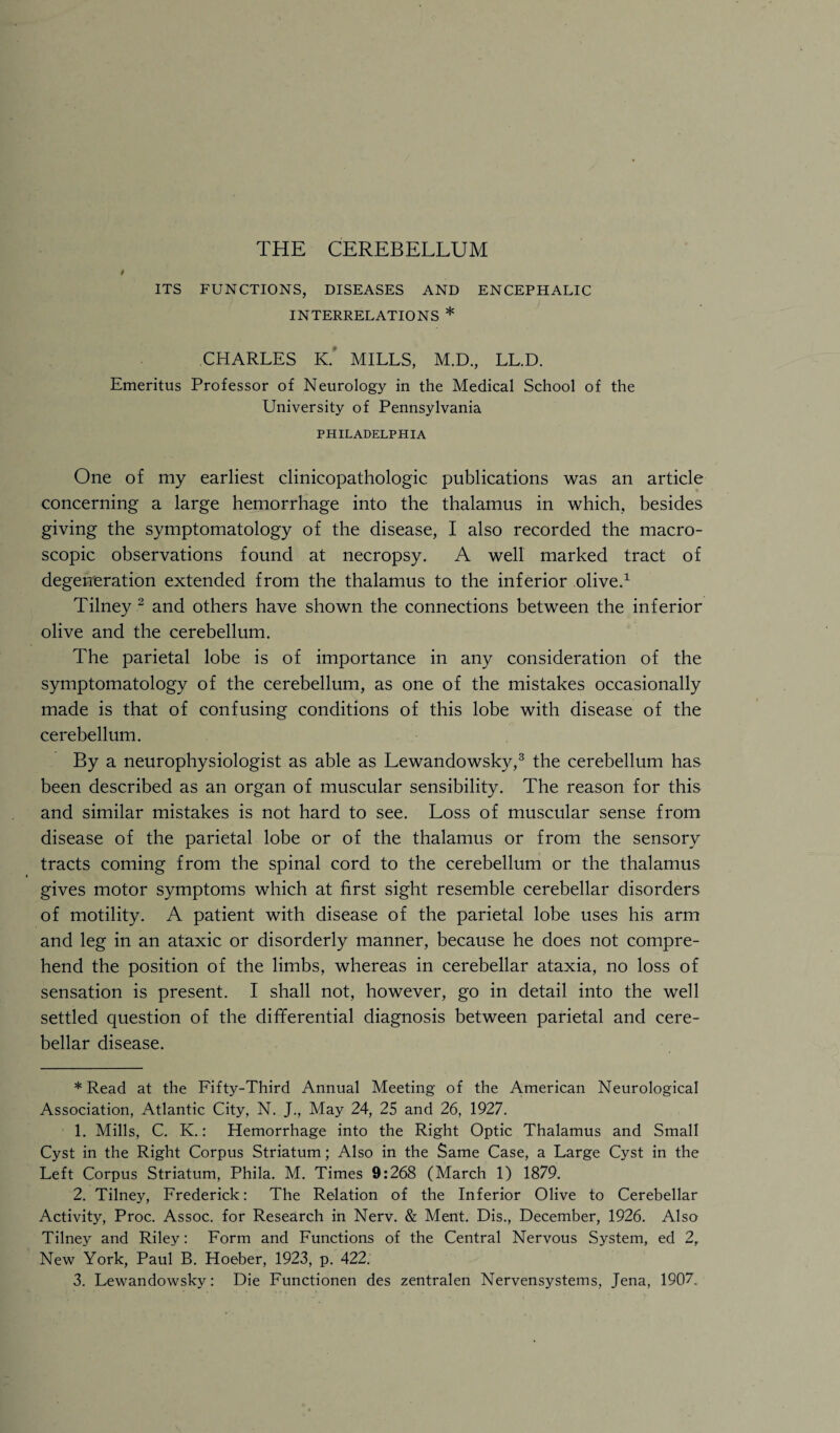 ITS FUNCTIONS, DISEASES AND ENCEPHALIC INTERRELATIONS * CHARLES K. MILLS, M.D., LL.D. Emeritus Professor of Neurology in the Medical School of the University of Pennsylvania PHILADELPHIA One of my earliest clinicopathologic publications was an article concerning a large hemorrhage into the thalamus in which, besides giving the symptomatology of the disease, I also recorded the macro¬ scopic observations found at necropsy. A well marked tract of degeneration extended from the thalamus to the inferior olive.* 1 Tilney 2 and others have shown the connections between the inferior olive and the cerebellum. The parietal lobe is of importance in any consideration of the symptomatology of the cerebellum, as one of the mistakes occasionally made is that of confusing conditions of this lobe with disease of the cerebellum. By a neurophysiologist as able as Lewandowsky,3 the cerebellum has been described as an organ of muscular sensibility. The reason for this and similar mistakes is not hard to see. Loss of muscular sense from disease of the parietal lobe or of the thalamus or from the sensory tracts coming from the spinal cord to the cerebellum or the thalamus gives motor symptoms which at first sight resemble cerebellar disorders of motility. A patient with disease of the parietal lobe uses his arm and leg in an ataxic or disorderly manner, because he does not compre¬ hend the position of the limbs, whereas in cerebellar ataxia, no loss of sensation is present. I shall not, however, go in detail into the well settled question of the differential diagnosis between parietal and cere¬ bellar disease. * Read at the Fifty-Third Annual Meeting of the American Neurological Association, Atlantic City, N. J., May 24, 25 and 26, 1927. 1. Mills, C. K.: Hemorrhage into the Right Optic Thalamus and Small Cyst in the Right Corpus Striatum; Also in the Same Case, a Large Cyst in the Left Corpus Striatum, Phila. M. Times 9:268 (March 1) 1879. 2. Tilney, Frederick: The Relation of the Inferior Olive to Cerebellar Activity, Proc. Assoc, for Research in Nerv. & Ment. Dis., December, 1926. Also Tilney and Riley: Form and Functions of the Central Nervous System, ed 2, New York, Paul B. Hoeber, 1923, p. 422. 3. Lewandowsky: Die Functionen des zentralen Nervensystems, Jena, 1907,