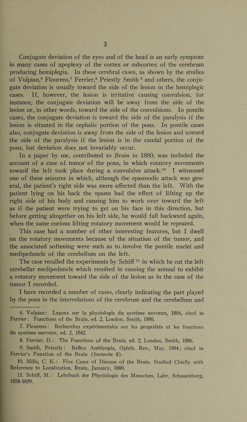 Conjugate deviation of the eyes and of the head is an early symptom in many cases of apoplexy of the cortex or subcortex of the cerebrum producing hemiplegia. In these cerebral cases, as shown by the studies of Vulpian,6 Flourens,7 Ferrier,8 Priestly Smith 9 and others, the conju¬ gate deviation is usually toward the side of the lesion in the hemiplegic cases. If, however, the lesion is irritative causing convulsion, for instance, the conjugate deviation will be away from the side of the lesion or, in other words, toward the side of the convulsions. In pontile cases, the conjugate deviation is toward the side of the paralysis if the lesion is situated in the cephalic portion of the pons. In pontile cases also, conjugate deviation is away from the side of the lesion and toward the side of the paralysis if the lesion is in the caudal portion of the pons, but deviation does not invariably occur. In a paper by me, contributed to Brain in 1880, was included the account of a case of tumor of the pons, in which rotatory movements toward the left took place during a convulsive attack.10 I witnessed one of these seizures in which, although the spasmodic attack was gen¬ eral, the patient’s right side was more affected than the left. With the patient lying on his back the spasm had the effect of lifting up the right side of his body and causing him to work over toward the left as if the patient were trying to get on his face in this direction, but before getting altogether on his left side, he would fall backward again, when the same curious lifting rotatory movement would be repeated. This case had a number of other interesting features, but I dwell on the rotatory movements because of the situation of the tumor, and the associated softening were such as to involve the pontile nuclei and medipeduncle of the cerebellum on the left. The case recalled the experiments by Schiff 11 in which he cut the left cerebellar medipeduncle which resulted in causing the animal to exhibit a rotatory movement toward the side of the lesion as in the case of the tumor I recorded. I have recorded a number of cases, clearly indicating the part played by the pons in the interrelations of the cerebrum and the cerebellum and 6. Vulpian: Legons sur la physiologie du systeme nerveux, 1866, cited in Ferrier: Functions of the Brain, ed. 2, London, Smith, 1886. 7. Flourens: Recherches experimentales sur les proprietes et les fonctions du systeme nerveux, ed. 2, 1842. 8. Ferrier, D.: The Functions of the Brain, ed. 2, London, Smith, 1886. 9. Smith, Priestly: Reflex Amblyopia, Ophth. Rev., May, 1884; cited in Ferrier’s Function of the Brain (footnote 8). 10. Mills, C. K.: Five Cases of Disease of the Brain, Studied Chiefly with Reference to Localization, Brain, January, 1880. 11. Schiff, M.: Lehrbuch der Physiologie des Menschen, Lahr, Schauenburg, 1858-1859.