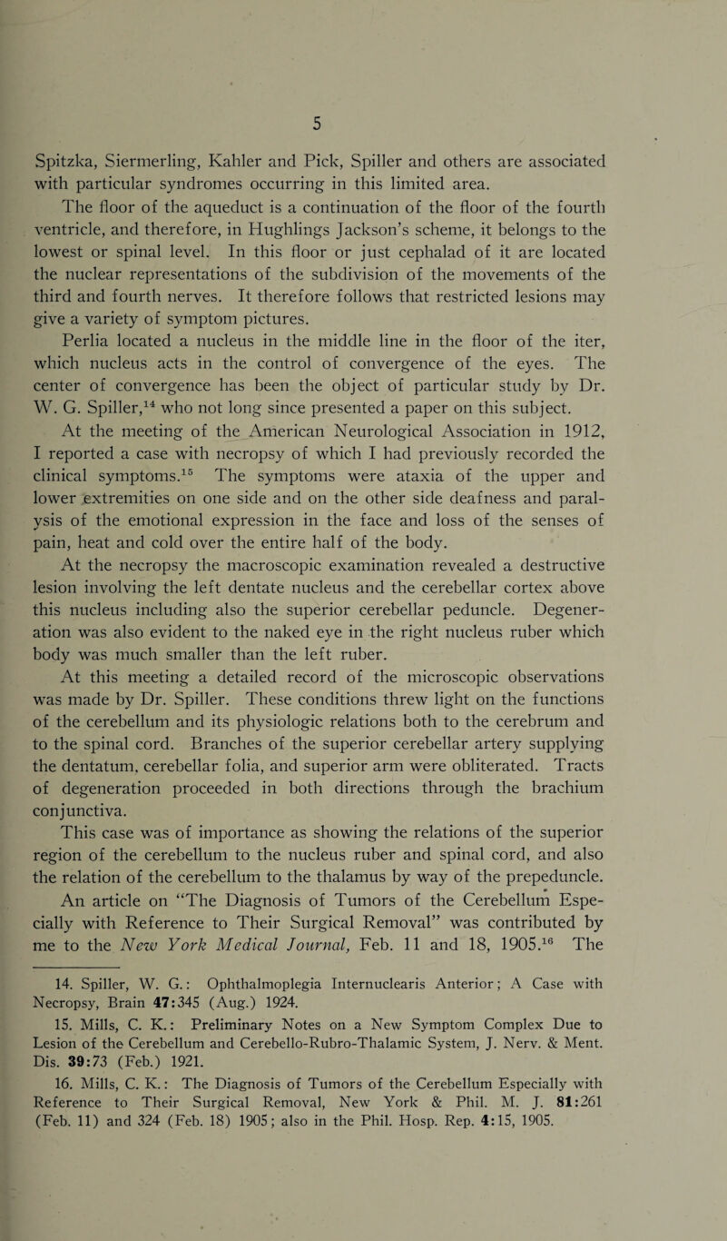 Spitzka, Siermerling, Kahler and Pick, Spiller and others are associated with particular syndromes occurring in this limited area. The floor of the aqueduct is a continuation of the floor of the fourth ventricle, and therefore, in Hughlings Jackson’s scheme, it belongs to the lowest or spinal level. In this floor or just cephalad of it are located the nuclear representations of the subdivision of the movements of the third and fourth nerves. It therefore follows that restricted lesions may give a variety of symptom pictures. Perlia located a nucleus in the middle line in the floor of the iter, which nucleus acts in the control of convergence of the eyes. The center of convergence has been the object of particular study bv Dr. W. G. Spiller,14 who not long since presented a paper on this subject. At the meeting of the American Neurological Association in 1912, I reported a case with necropsy of which I had previously recorded the clinical symptoms.15 The symptoms were ataxia of the upper and lower extremities on one side and on the other side deafness and paral¬ ysis of the emotional expression in the face and loss of the senses of pain, heat and cold over the entire half of the body. At the necropsy the macroscopic examination revealed a destructive lesion involving the left dentate nucleus and the cerebellar cortex above this nucleus including also the superior cerebellar peduncle. Degener¬ ation was also evident to the naked eye in the right nucleus ruber which body was much smaller than the left ruber. At this meeting a detailed record of the microscopic observations was made by Dr. Spiller. These conditions threw light on the functions of the cerebellum and its physiologic relations both to the cerebrum and to the spinal cord. Branches of the superior cerebellar artery supplying the dentatum, cerebellar folia, and superior arm were obliterated. Tracts of degeneration proceeded in both directions through the brachium conjunctiva. This case was of importance as showing the relations of the superior region of the cerebellum to the nucleus ruber and spinal cord, and also the relation of the cerebellum to the thalamus by way of the prepeduncle. An article on “The Diagnosis of Tumors of the Cerebellum Espe¬ cially with Reference to Their Surgical Removal” was contributed by me to the New York Medical Journal, Feb. 11 and 18, 1905.16 The 14. Spiller, W. G.: Ophthalmoplegia Internuclearis Anterior; A Case with Necropsy, Brain 47:345 (Aug.) 1924. 15. Mills, C. K.: Preliminary Notes on a New Symptom Complex Due to Lesion of the Cerebellum and Cerebello-Rubro-Thalamic System, J. Nerv. & Ment. Dis. 39:73 (Feb.) 1921. 16. Mills, C. K.: The Diagnosis of Tumors of the Cerebellum Especially with Reference to Their Surgical Removal, New York & Phil. M. J. 81:261 (Feb. 11) and 324 (Feb. 18) 1905; also in the Phil. Hosp. Rep. 4:15, 1905.