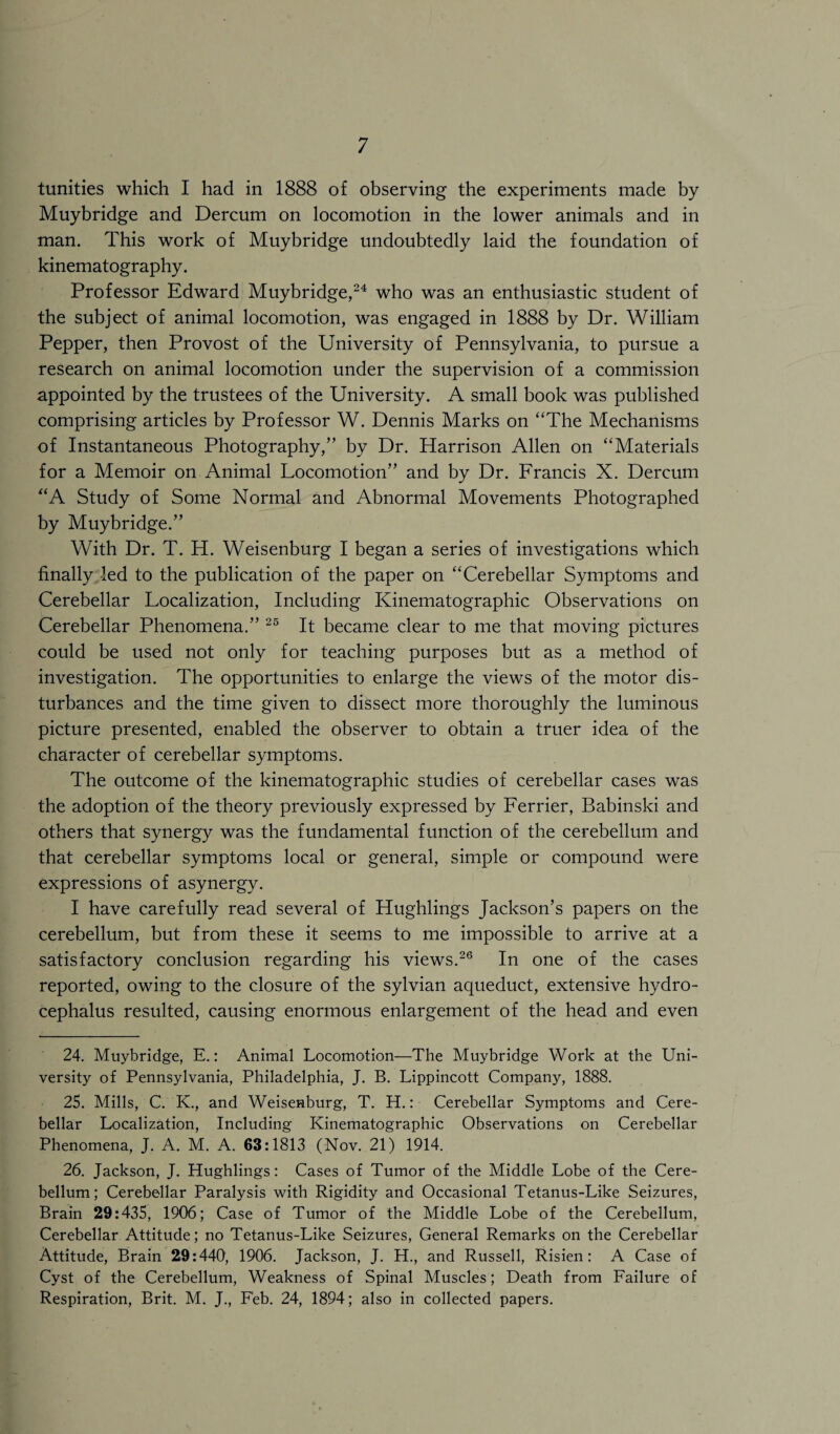 tunities which I had in 1888 of observing the experiments made by Muybridge and Dercum on locomotion in the lower animals and in man. This work of Muybridge undoubtedly laid the foundation of kinematography. Professor Edward Muybridge,24 who was an enthusiastic student of the subject of animal locomotion, was engaged in 1888 by Dr. William Pepper, then Provost of the University of Pennsylvania, to pursue a research on animal locomotion under the supervision of a commission appointed by the trustees of the University. A small book was published comprising articles by Professor W. Dennis Marks on “The Mechanisms of Instantaneous Photography,” by Dr. Harrison Allen on “Materials for a Memoir on Animal Locomotion” and by Dr. Francis X. Dercum “A Study of Some Normal and Abnormal Movements Photographed by Muybridge.” With Dr. T. H. Weisenburg I began a series of investigations which finally led to the publication of the paper on “Cerebellar Symptoms and Cerebellar Localization, Including Kinematographic Observations on Cerebellar Phenomena.” 25 It became clear to me that moving pictures could be used not only for teaching purposes but as a method of investigation. The opportunities to enlarge the views of the motor dis¬ turbances and the time given to dissect more thoroughly the luminous picture presented, enabled the observer to obtain a truer idea of the character of cerebellar symptoms. The outcome of the kinematographic studies of cerebellar cases was the adoption of the theory previously expressed by Ferrier, Babinski and others that synergy was the fundamental function of the cerebellum and that cerebellar symptoms local or general, simple or compound were expressions of asynergy. I have carefully read several of Hughlings Jackson’s papers on the cerebellum, but from these it seems to me impossible to arrive at a satisfactory conclusion regarding his views.26 In one of the cases reported, owing to the closure of the sylvian aqueduct, extensive hydro¬ cephalus resulted, causing enormous enlargement of the head and even 24. Muybridge, E.: Animal Locomotion—The Muybridge Work at the Uni¬ versity of Pennsylvania, Philadelphia, J. B. Lippincott Company, 1888. 25. Mills, C. K., and Weisenburg, T. H.: Cerebellar Symptoms and Cere¬ bellar Localization, Including Kinematographic Observations on Cerebellar Phenomena, J. A. M. A. 63:1813 (Nov. 21) 1914. 26. Jackson, J. Hughlings: Cases of Tumor of the Middle Lobe of the Cere¬ bellum; Cerebellar Paralysis with Rigidity and Occasional Tetanus-Like Seizures, Brain 29:435, 1906; Case of Tumor of the Middle Lobe of the Cerebellum, Cerebellar Attitude; no Tetanus-Like Seizures, General Remarks on the Cerebellar Attitude, Brain 29:440, 1906. Jackson, J. H., and Russell, Risien: A Case of Cyst of the Cerebellum, Weakness of Spinal Muscles; Death from Failure of Respiration, Brit. M. J., F'eb. 24, 1894; also in collected papers.