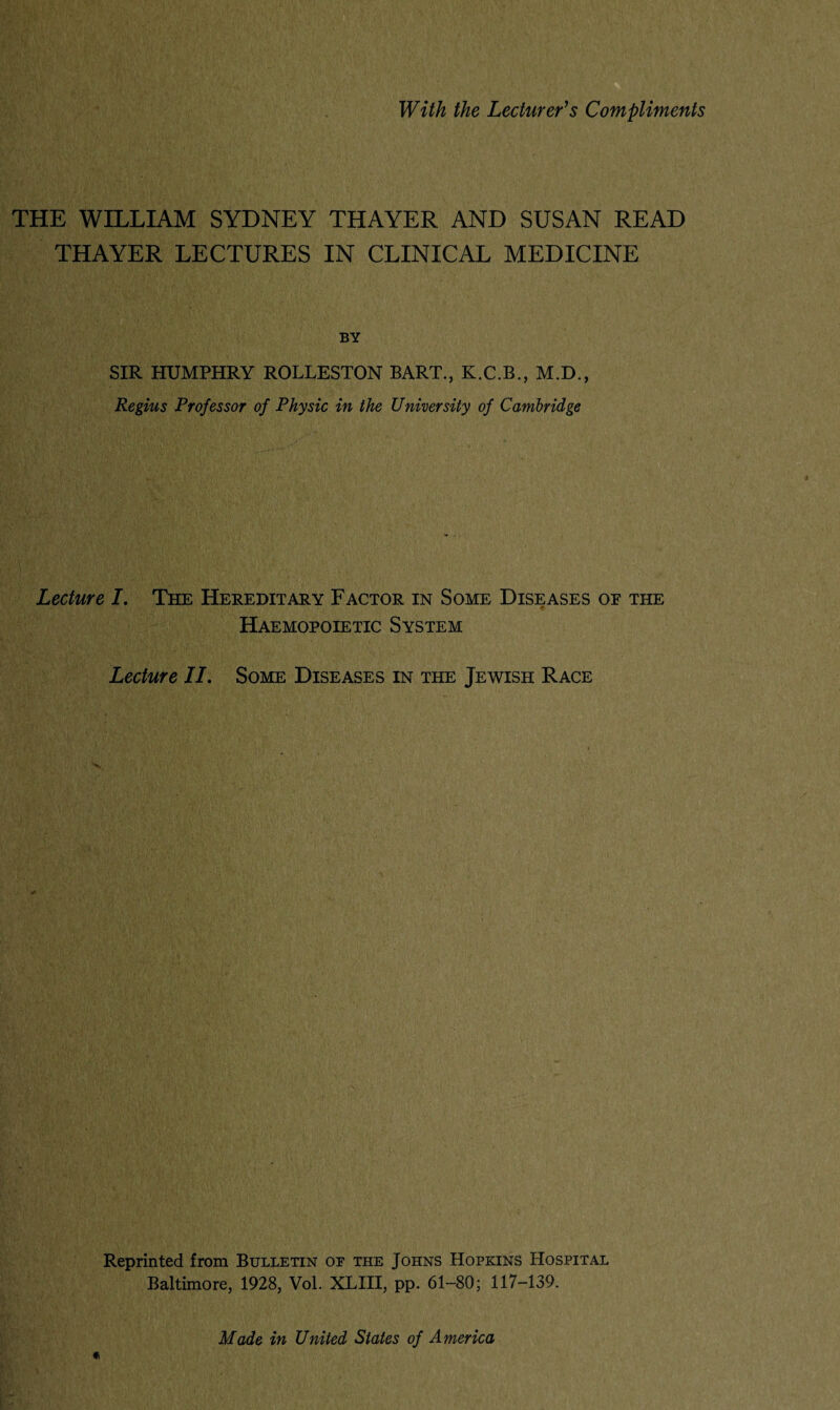 With the Lecturer’s Compliments THE WILLIAM SYDNEY THAYER AND SUSAN READ THAYER LECTURES IN CLINICAL MEDICINE BY SIR HUMPHRY ROLLESTON BART., K.C.B., M.D., Regius Professor of Physic in the University of Cambridge Lecture I. The Hereditary Factor in Some Diseases or the Haemopoietic System Lecture II. Some Diseases in the Jewish Race Reprinted from Bulletin or the Johns Hopkins Hospital Baltimore, 1928, Vol. XLIII, pp. 61-80; 117-139. Made in United States of America