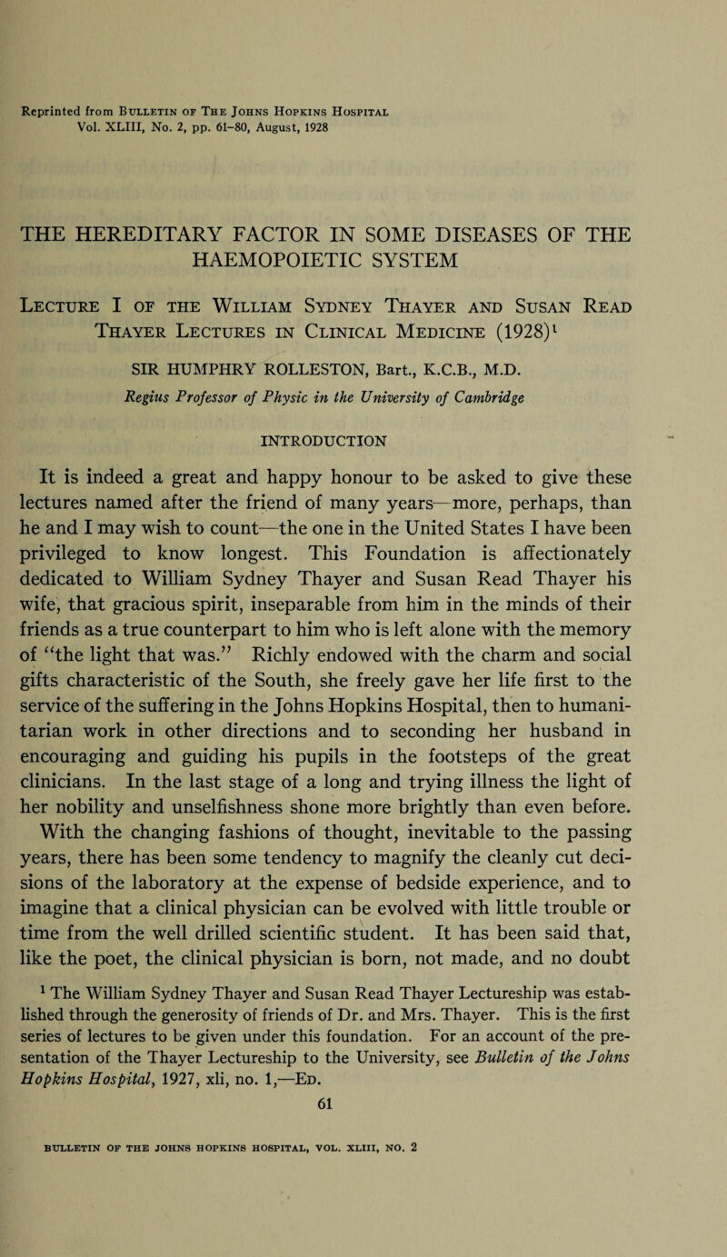 Reprinted from Bulletin of The Johns Hopkins Hospital Vol. XLIII, No. 2, pp. 61-80, August, 1928 THE HEREDITARY FACTOR IN SOME DISEASES OF THE HAEMOPOIETIC SYSTEM Lecture I of the William Sydney Thayer and Susan Read Thayer Lectures in Clinical Medicine (1928)1 SIR HUMPHRY ROLLESTON, Bart., K.C.B., M.D. Regius Professor of Physic in the University of Cambridge INTRODUCTION It is indeed a great and happy honour to be asked to give these lectures named after the friend of many years—more, perhaps, than he and I may wish to count—the one in the United States I have been privileged to know longest. This Foundation is affectionately dedicated to William Sydney Thayer and Susan Read Thayer his wife, that gracious spirit, inseparable from him in the minds of their friends as a true counterpart to him who is left alone with the memory of “the light that was.” Richly endowed with the charm and social gifts characteristic of the South, she freely gave her life first to the service of the suffering in the Johns Hopkins Hospital, then to humani¬ tarian work in other directions and to seconding her husband in encouraging and guiding his pupils in the footsteps of the great clinicians. In the last stage of a long and trying illness the light of her nobility and unselfishness shone more brightly than even before. With the changing fashions of thought, inevitable to the passing years, there has been some tendency to magnify the cleanly cut deci¬ sions of the laboratory at the expense of bedside experience, and to imagine that a clinical physician can be evolved with little trouble or time from the well drilled scientific student. It has been said that, like the poet, the clinical physician is born, not made, and no doubt 1 The William Sydney Thayer and Susan Read Thayer Lectureship was estab¬ lished through the generosity of friends of Dr. and Mrs. Thayer. This is the first series of lectures to be given under this foundation. For an account of the pre¬ sentation of the Thayer Lectureship to the University, see Bulletin of the Johns Hopkins Hospital, 1927, xli, no. 1,—Ed. 61 BULLETIN OF THE JOHNS HOPKINS HOSPITAL, VOL. XLIII, NO. 2