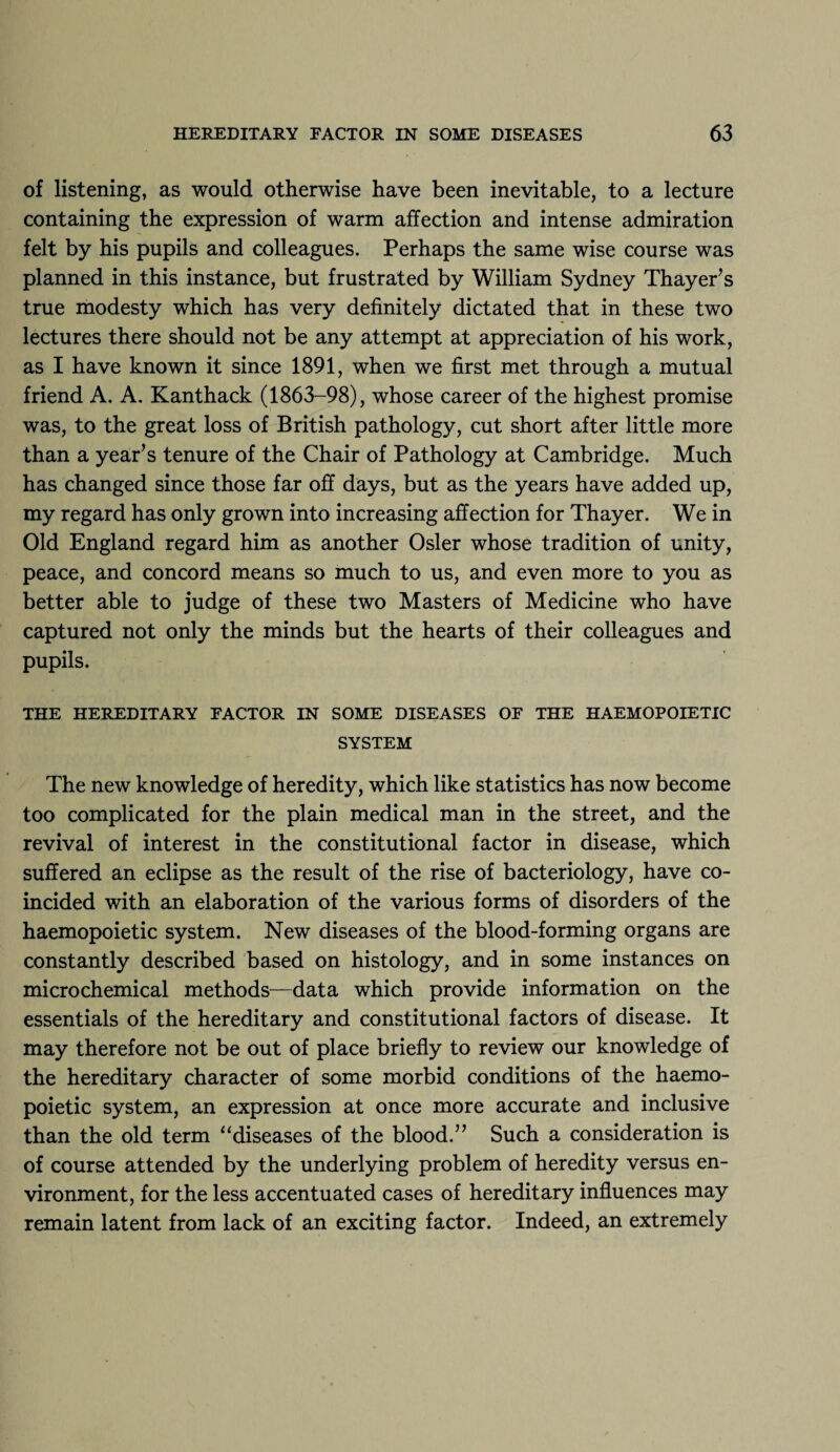 of listening, as would otherwise have been inevitable, to a lecture containing the expression of warm affection and intense admiration felt by his pupils and colleagues. Perhaps the same wise course was planned in this instance, but frustrated by William Sydney Thayer’s true modesty which has very definitely dictated that in these two lectures there should not be any attempt at appreciation of his work, as I have known it since 1891, when we first met through a mutual friend A. A. Kanthack (1863-98), whose career of the highest promise was, to the great loss of British pathology, cut short after little more than a year’s tenure of the Chair of Pathology at Cambridge. Much has changed since those far off days, but as the years have added up, my regard has only grown into increasing affection for Thayer. We in Old England regard him as another Osier whose tradition of unity, peace, and concord means so much to us, and even more to you as better able to judge of these two Masters of Medicine who have captured not only the minds but the hearts of their colleagues and pupils. THE HEREDITARY FACTOR IN SOME DISEASES OF THE HAEMOPOIETIC SYSTEM The new knowledge of heredity, which like statistics has now become too complicated for the plain medical man in the street, and the revival of interest in the constitutional factor in disease, which suffered an eclipse as the result of the rise of bacteriology, have co¬ incided with an elaboration of the various forms of disorders of the haemopoietic system. New diseases of the blood-forming organs are constantly described based on histology, and in some instances on microchemical methods—data which provide information on the essentials of the hereditary and constitutional factors of disease. It may therefore not be out of place briefly to review our knowledge of the hereditary character of some morbid conditions of the haemo¬ poietic system, an expression at once more accurate and inclusive than the old term “diseases of the blood.” Such a consideration is of course attended by the underlying problem of heredity versus en¬ vironment, for the less accentuated cases of hereditary influences may remain latent from lack of an exciting factor. Indeed, an extremely