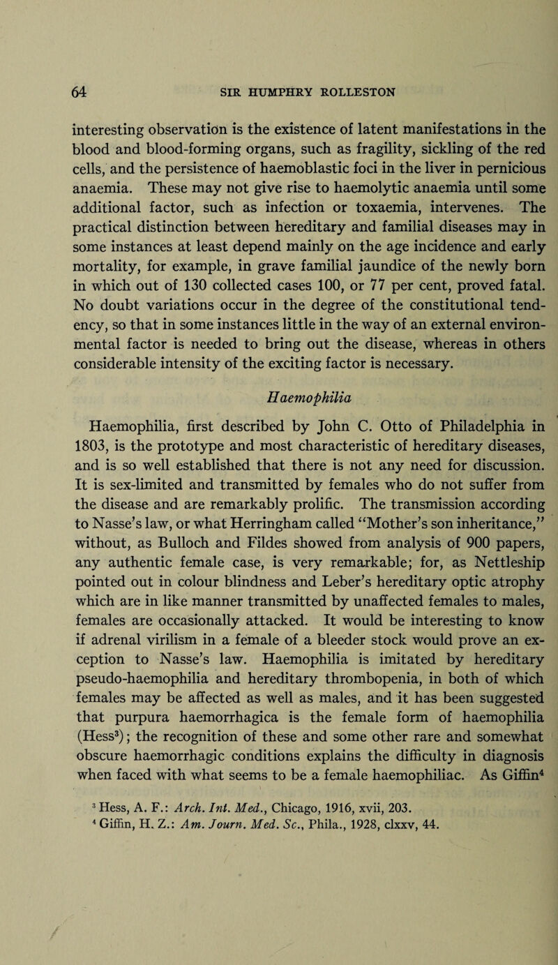 interesting observation is the existence of latent manifestations in the blood and blood-forming organs, such as fragility, sickling of the red cells, and the persistence of haemoblastic foci in the liver in pernicious anaemia. These may not give rise to haemolytic anaemia until some additional factor, such as infection or toxaemia, intervenes. The practical distinction between hereditary and familial diseases may in some instances at least depend mainly on the age incidence and early mortality, for example, in grave familial jaundice of the newly born in which out of 130 collected cases 100, or 77 per cent, proved fatal. No doubt variations occur in the degree of the constitutional tend¬ ency, so that in some instances little in the way of an external environ¬ mental factor is needed to bring out the disease, whereas in others considerable intensity of the exciting factor is necessary. Haemophilia Haemophilia, first described by John C. Otto of Philadelphia in 1803, is the prototype and most characteristic of hereditary diseases, and is so well established that there is not any need for discussion. It is sex-limited and transmitted by females who do not suffer from the disease and are remarkably prolific. The transmission according to Nasse’s law, or what Herringham called “Mother’s son inheritance,” without, as Bulloch and Fildes showed from analysis of 900 papers, any authentic female case, is very remarkable; for, as Nettleship pointed out in colour blindness and Leber’s hereditary optic atrophy which are in like manner transmitted by unaffected females to males, females are occasionally attacked. It would be interesting to know if adrenal virilism in a female of a bleeder stock would prove an ex¬ ception to Nasse’s law. Haemophilia is imitated by hereditary pseudo-haemophilia and hereditary thrombopenia, in both of which females may be affected as well as males, and it has been suggested that purpura haemorrhagica is the female form of haemophilia (Hess3); the recognition of these and some other rare and somewhat obscure haemorrhagic conditions explains the difficulty in diagnosis when faced with what seems to be a female haemophiliac. As Giffin4 3 Hess, A. F.: Arch. Int. Med., Chicago, 1916, xvii, 203. 4 Giffin, H. Z.: Am. Journ. Med. Sc., Phila., 1928, clxxv, 44.