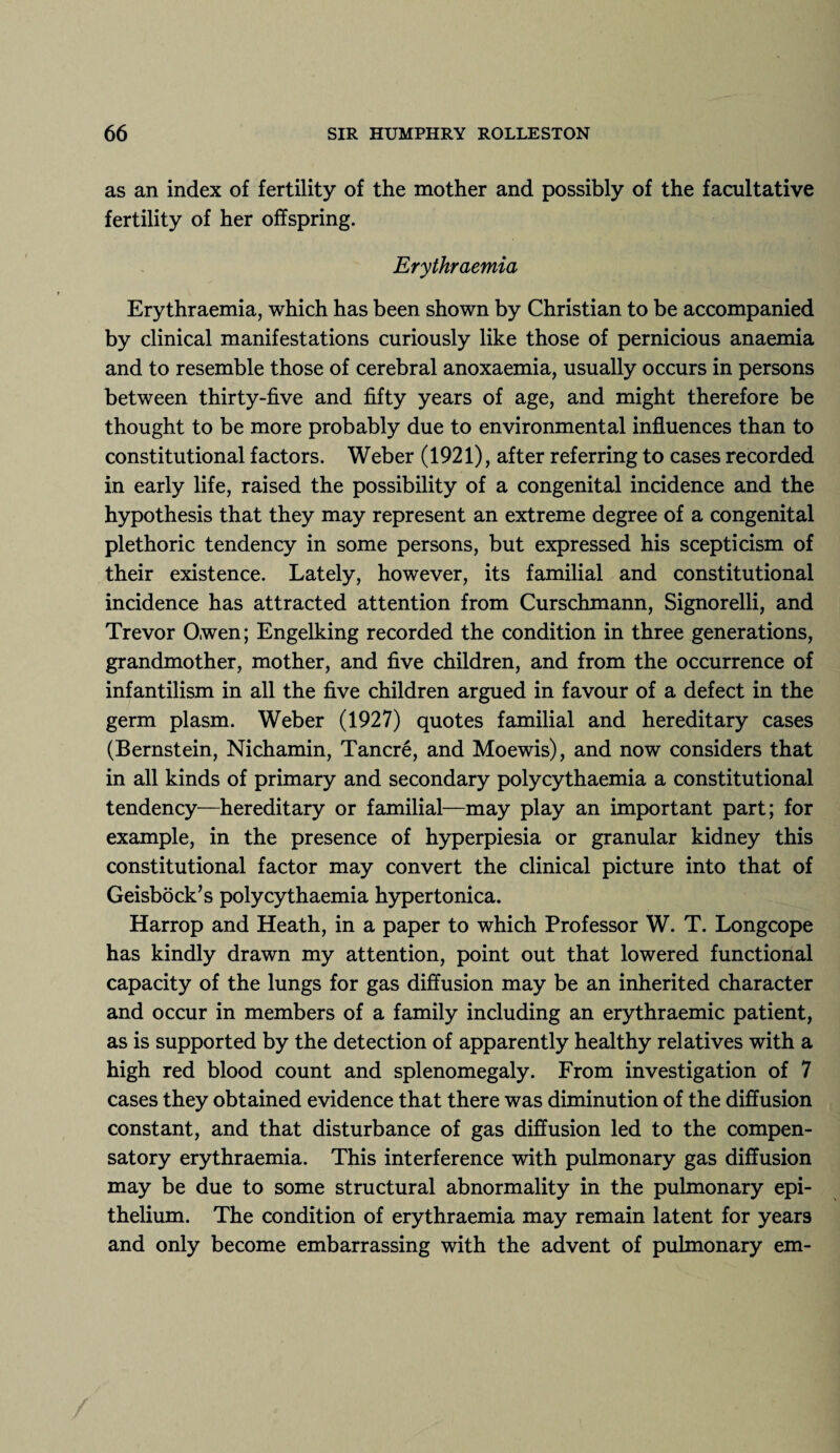 as an index of fertility of the mother and possibly of the facultative fertility of her offspring. Erythraemia Erythraemia, which has been shown by Christian to be accompanied by clinical manifestations curiously like those of pernicious anaemia and to resemble those of cerebral anoxaemia, usually occurs in persons between thirty-five and fifty years of age, and might therefore be thought to be more probably due to environmental influences than to constitutional factors. Weber (1921), after referring to cases recorded in early life, raised the possibility of a congenital incidence and the hypothesis that they may represent an extreme degree of a congenital plethoric tendency in some persons, but expressed his scepticism of their existence. Lately, however, its familial and constitutional incidence has attracted attention from Curschmann, Signorelli, and Trevor Owen; Engelking recorded the condition in three generations, grandmother, mother, and five children, and from the occurrence of infantilism in all the five children argued in favour of a defect in the germ plasm. Weber (1927) quotes familial and hereditary cases (Bernstein, Nichamin, Tancre, and Moewis), and now considers that in all kinds of primary and secondary polycythaemia a constitutional tendency—hereditary or familial—may play an important part; for example, in the presence of hyperpiesia or granular kidney this constitutional factor may convert the clinical picture into that of Geisbock’s polycythaemia hypertonica. Harrop and Heath, in a paper to which Professor W. T. Longcope has kindly drawn my attention, point out that lowered functional capacity of the lungs for gas diffusion may be an inherited character and occur in members of a family including an erythraemic patient, as is supported by the detection of apparently healthy relatives with a high red blood count and splenomegaly. From investigation of 7 cases they obtained evidence that there was diminution of the diffusion constant, and that disturbance of gas diffusion led to the compen¬ satory erythraemia. This interference with pulmonary gas diffusion may be due to some structural abnormality in the pulmonary epi¬ thelium. The condition of erythraemia may remain latent for years and only become embarrassing with the advent of pulmonary em- /