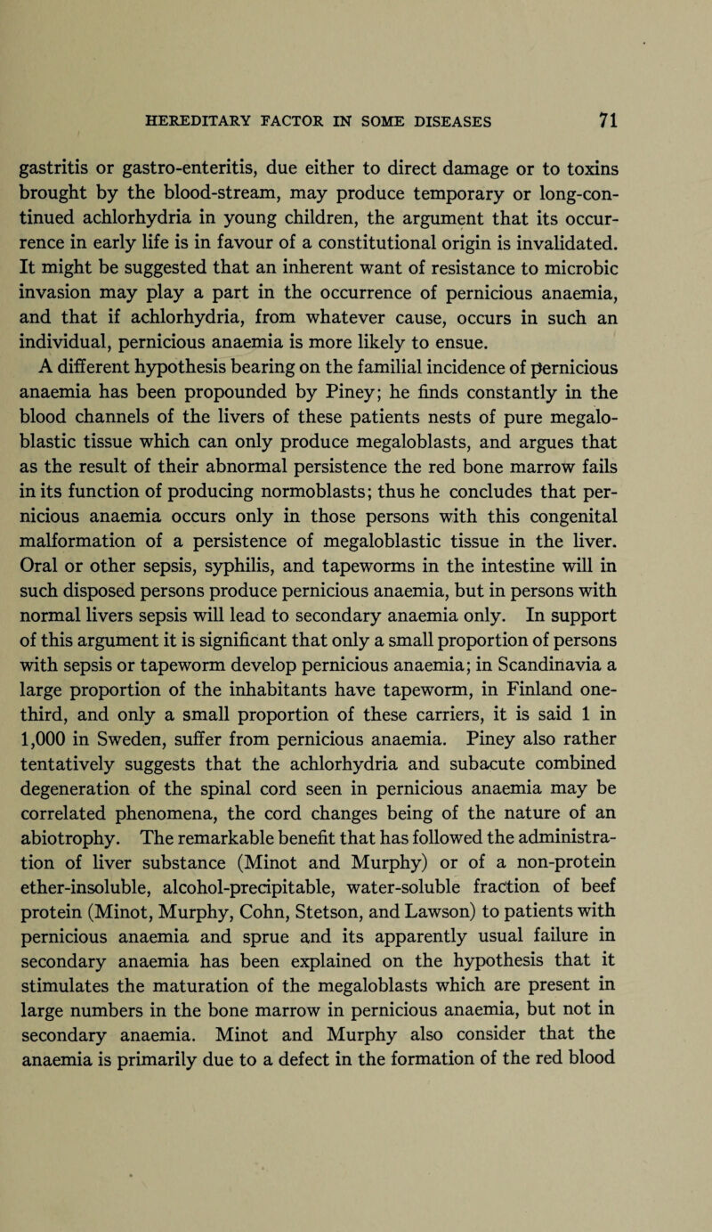 gastritis or gastro-enteritis, due either to direct damage or to toxins brought by the blood-stream, may produce temporary or long-con¬ tinued achlorhydria in young children, the argument that its occur¬ rence in early life is in favour of a constitutional origin is invalidated. It might be suggested that an inherent want of resistance to microbic invasion may play a part in the occurrence of pernicious anaemia, and that if achlorhydria, from whatever cause, occurs in such an individual, pernicious anaemia is more likely to ensue. A different hypothesis bearing on the familial incidence of pernicious anaemia has been propounded by Piney; he finds constantly in the blood channels of the livers of these patients nests of pure megalo¬ blastic tissue which can only produce megaloblasts, and argues that as the result of their abnormal persistence the red bone marrow fails in its function of producing normoblasts; thus he concludes that per¬ nicious anaemia occurs only in those persons with this congenital malformation of a persistence of megaloblastic tissue in the liver. Oral or other sepsis, syphilis, and tapeworms in the intestine will in such disposed persons produce pernicious anaemia, but in persons with normal livers sepsis will lead to secondary anaemia only. In support of this argument it is significant that only a small proportion of persons with sepsis or tapeworm develop pernicious anaemia; in Scandinavia a large proportion of the inhabitants have tapeworm, in Finland one- third, and only a small proportion of these carriers, it is said 1 in 1,000 in Sweden, suffer from pernicious anaemia. Piney also rather tentatively suggests that the achlorhydria and subacute combined degeneration of the spinal cord seen in pernicious anaemia may be correlated phenomena, the cord changes being of the nature of an abiotrophy. The remarkable benefit that has followed the administra¬ tion of liver substance (Minot and Murphy) or of a non-protein ether-insoluble, alcohol-precipitable, water-soluble fraction of beef protein (Minot, Murphy, Cohn, Stetson, and Lawson) to patients with pernicious anaemia and sprue and its apparently usual failure in secondary anaemia has been explained on the hypothesis that it stimulates the maturation of the megaloblasts which are present in large numbers in the bone marrow in pernicious anaemia, but not in secondary anaemia. Minot and Murphy also consider that the anaemia is primarily due to a defect in the formation of the red blood