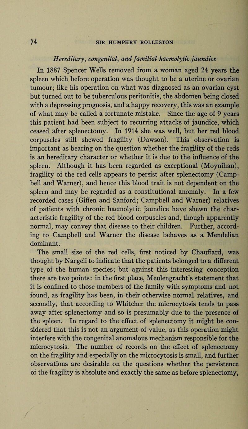 Hereditary, congenital, and familial haemolytic jaundice In 1887 Spencer Wells removed from a woman aged 24 years the spleen which before operation was thought to be a uterine or ovarian tumour; like his operation on what was diagnosed as an ovarian cyst but turned out to be tuberculous peritonitis, the abdomen being closed with a depressing prognosis, and a happy recovery, this was an example of what may be called a fortunate mistake. Since the age of 9 years this patient had been subject to recurring attacks of jaundice, which ceased after splenectomy. In 1914 she was well, but her red blood corpuscles still shewed fragility (Dawson). This observation is important as bearing on the question whether the fragility of the reds is an hereditary character or whether it is due to the influence of the spleen. Although it has been regarded as exceptional (Moynihan), fragility of the red cells appears to persist after splenectomy (Camp¬ bell and Warner), and hence this blood trait is not dependent on the spleen and may be regarded as a constitutional anomaly. In a few recorded cases (Giffen and Sanford; Campbell and Warner) relatives of patients with chronic haemolytic jaundice have shewn the char¬ acteristic fragility of the red blood corpuscles and, though apparently normal, may convey that disease to their children. Further, accord¬ ing to Campbell and Warner the disease behaves as a Mendelian dominant. The small size of the red cells, first noticed by Chauffard, was thought by Naegeli to indicate that the patients belonged to a different type of the human species; but against this interesting conception there are two points: in the first place, Meulengracht’s statement that it is confined to those members of the family with symptoms and not found, as fragility has been, in their otherwise normal relatives, and secondly, that according to Whitcher the microcytosis tends to pass away after splenectomy and so is presumably due to the presence of the spleen. In regard to the effect of splenectomy it might be con¬ sidered that this is not an argument of value, as this operation might interfere with the congenital anomalous mechanism responsible for the microcytosis. The number of records on the effect of splenectomy on the fragility and especially on the microcytosis is small, and further observations are desirable on the questions whether the persistence of the fragility is absolute and exactly the same as before splenectomy,