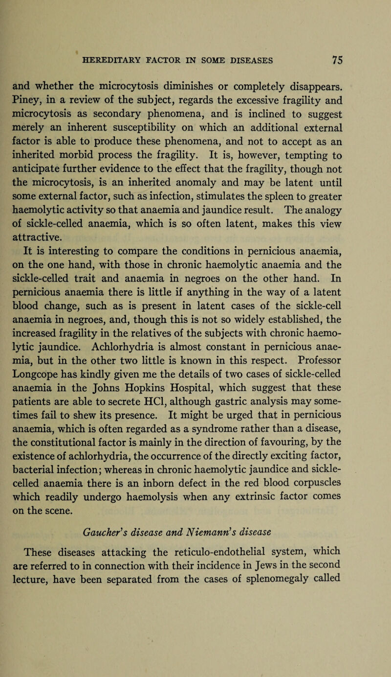 and whether the microcytosis diminishes or completely disappears. Piney, in a review of the subject, regards the excessive fragility and microcytosis as secondary phenomena, and is inclined to suggest merely an inherent susceptibility on which an additional external factor is able to produce these phenomena, and not to accept as an inherited morbid process the fragility. It is, however, tempting to anticipate further evidence to the effect that the fragility, though not the microcytosis, is an inherited anomaly and may be latent until some external factor, such as infection, stimulates the spleen to greater haemolytic activity so that anaemia and jaundice result. The analogy of sickle-celled anaemia, which is so often latent, makes this view attractive. It is interesting to compare the conditions in pernicious anaemia, on the one hand, with those in chronic haemolytic anaemia and the sickle-celled trait and anaemia in negroes on the other hand. In pernicious anaemia there is little if anything in the way of a latent blood change, such as is present in latent cases of the sickle-cell anaemia in negroes, and, though this is not so widely established, the increased fragility in the relatives of the subjects with chronic haemo¬ lytic jaundice. Achlorhydria is almost constant in pernicious anae¬ mia, but in the other two little is known in this respect. Professor Longcope has kindly given me the details of two cases of sickle-celled anaemia in the Johns Hopkins Hospital, which suggest that these patients are able to secrete HC1, although gastric analysis may some¬ times fail to shew its presence. It might be urged that in pernicious anaemia, which is often regarded as a syndrome rather than a disease, the constitutional factor is mainly in the direction of favouring, by the existence of achlorhydria, the occurrence of the directly exciting factor, bacterial infection; whereas in chronic haemolytic jaundice and sickle- celled anaemia there is an inborn defect in the red blood corpuscles which readily undergo haemolysis when any extrinsic factor comes on the scene. Gaucher’s disease and Niemann’s disease These diseases attacking the reticulo-endothelial system, which are referred to in connection with their incidence in Jews in the second lecture, have been separated from the cases of splenomegaly called