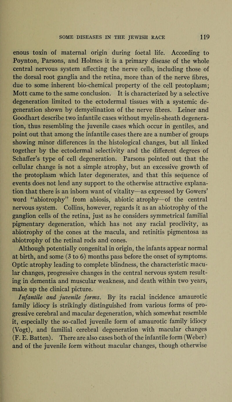 enous toxin of maternal origin during foetal life. According to Poynton, Parsons, and Holmes it is a primary disease of the whole central nervous system affecting the nerve cells, including those of the dorsal root ganglia and the retina, more than of the nerve fibres, due to some inherent bio-chemical property of the cell protoplasm; Mott came to the same conclusion. It is characterized by a selective degeneration limited to the ectodermal tissues with a systemic de¬ generation shown by demyelination of the nerve fibres. Leiner and Goodhart describe two infantile cases without myelin-sheath degenera¬ tion, thus resembling the juvenile cases which occur in gentiles, and point out that among the infantile cases there are a number of groups showing minor differences in the histological changes, but all linked together by the ectodermal selectivity and the different degrees of Schaffer’s type of cell degeneration. Parsons pointed out that the cellular change is not a simple atrophy, but an excessive growth of the protoplasm which later degenerates, and that this sequence of events does not lend any support to the otherwise attractive explana¬ tion that there is an inborn want of vitality—as expressed by Gowers’ word “abiotrophy” from abiosis, abiotic atrophy—of the central nervous system. Collins, however, regards it as an abiotrophy of the ganglion cells of the retina, just as he considers symmetrical familial pigmentary degeneration, which has not any racial proclivity, as abiotrophy of the cones at the macula, and retinitis pigmentosa as abiotrophy of the retinal rods and cones. Although potentially congenital in origin, the infants appear normal at birth, and some (3 to 6) months pass before the onset of symptoms. Optic atrophy leading to complete blindness, the characteristic macu¬ lar changes, progressive changes in the central nervous system result¬ ing in dementia and muscular weakness, and death within two years, make up the clinical picture. Infantile and juvenile forms. By its racial incidence amaurotic family idiocy is strikingly distinguished from various forms of pro¬ gressive cerebral and macular degeneration, which somewhat resemble it, especially the so-called juvenile form of amaurotic family idiocy (Vogt), and familial cerebral degeneration with macular changes (F. E. Batten). There are also cases both of the infantile form (Weber) and of the juvenile form without macular changes, though otherwise