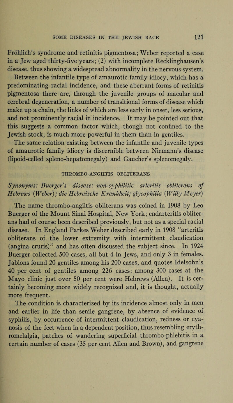 Frohlich’s syndrome and retinitis pigmentosa; Weber reported a case in a Jew aged thirty-five years; (2) with incomplete Recklinghausen’s disease, thus showing a widespread abnormality in the nervous system. Between the infantile type of amaurotic family idiocy, which has a predominating racial incidence, and these aberrant forms of retinitis pigmentosa there are, through the juvenile groups of macular and cerebral degeneration, a number of transitional forms of disease which make up a chain, the links of which are less early in onset, less serious, and not prominently racial in incidence. It may be pointed out that this suggests a common factor which, though not confined to the Jewish stock, is much more powerful in them than in gentiles. The same relation existing between the infantile and juvenile types of amaurotic family idiocy is discernible between Niemann’s disease (lipoid-celled spleno-hepatomegaly) and Gaucher’s splenomegaly. THROMBOANGIITIS OBLITERANS Synonyms: Buerger's disease: non-syphilitic arteritis obliterans of Hebrews (Weber); die Hebraische Krankheit; glycophilia (Willy Meyer) The name thrombo-angiitis obliterans was coined in 1908 by Leo Buerger of the Mount Sinai Hospital, New York; endarteritis obliter¬ ans had of course been described previously, but not as a special racial disease. In England Parkes Weber described early in 1908 “arteritis obliterans of the lower extremity with intermittent claudication (angina cruris)” and has often discussed the subject since. In 1924 Buerger collected 500 cases, all but 4 in Jews, and only 3 in females. Jablons found 20 gentiles among his 200 cases, and quotes Idelsohn’s 40 per cent of gentiles among 226 cases: among 300 cases at the Mayo clinic just over 50 per cent were Hebrews (Allen). It is cer¬ tainly becoming more widely recognized and, it is thought, actually more frequent. The condition is characterized by its incidence almost only in men and earlier in life than senile gangrene, by absence of evidence of syphilis, by occurrence of intermittent claudication, redness or cya¬ nosis of the feet when in a dependent position, thus resembling eryth- romelalgia, patches of wandering superficial thrombo-phlebitis in a certain number of cases (35 per cent Allen and Brown), and gangrene