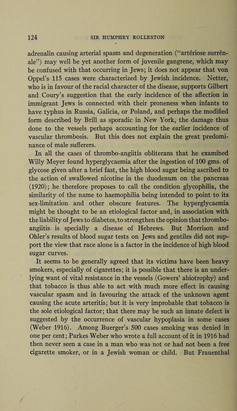 adrenalin causing arterial spasm and degeneration (“arteriose surren- ale”) may well be yet another form of juvenile gangrene, which may be confused with that occurring in Jews; it does not appear that von Oppel’s 115 cases were characterized by Jewish incidence. Netter, who is in favour of the racial character of the disease, supports Gilbert and Coury’s suggestion that the early incidence of the affection in immigrant Jews is connected with their proneness when infants to have typhus in Russia, Galicia, or Poland, and perhaps the modified form described by Brill as sporadic in New York, the damage thus done to the vessels perhaps accounting for the earlier incidence of vascular thrombosis. But this does not explain the great predomi¬ nance of male sufferers. In all the cases of thrombo-angiitis obliterans that he examined Willy Meyer found hyperglycaemia after the ingestion of 100 gms. of glycose given after a brief fast, the high blood sugar being ascribed to the action of swallowed nicotine in the duodenum on the pancreas (1920); he therefore proposes to call the condition glycophilia, the similarity of the name to haemophilia being intended to point to its sex-limitation and other obscure features. The hyperglycaemia might be thought to be an etiological factor and, in association with the liability of Jews to diabetes, to strengthen the opinion that thrombo¬ angiitis is specially a disease of Hebrews. But Morrison and Ohler’s results of blood sugar tests on Jews and gentiles did not sup¬ port the view that race alone is a factor in the incidence of high blood sugar curves. It seems to be generally agreed that its victims have been heavy smokers, especially of cigarettes; it is possible that there is an under¬ lying want of vital resistance in the vessels (Gowers’ abiotrophy) and that tobacco is thus able to act with much more effect in causing vascular spasm and in favouring the attack of the unknown agent causing the acute arteritis; but it is very improbable that tobacco is the sole etiological factor; that there may be such an innate defect is suggested by the occurrence of vascular hypoplasia in some cases (Weber 1916). Among Buerger’s 500 cases smoking was denied in one per cent; Parkes Weber who wrote a full account of it in 1916 had then never seen a case in a man who was not or had not been a free cigarette smoker, or in a Jewish woman or child. But Frauenthal