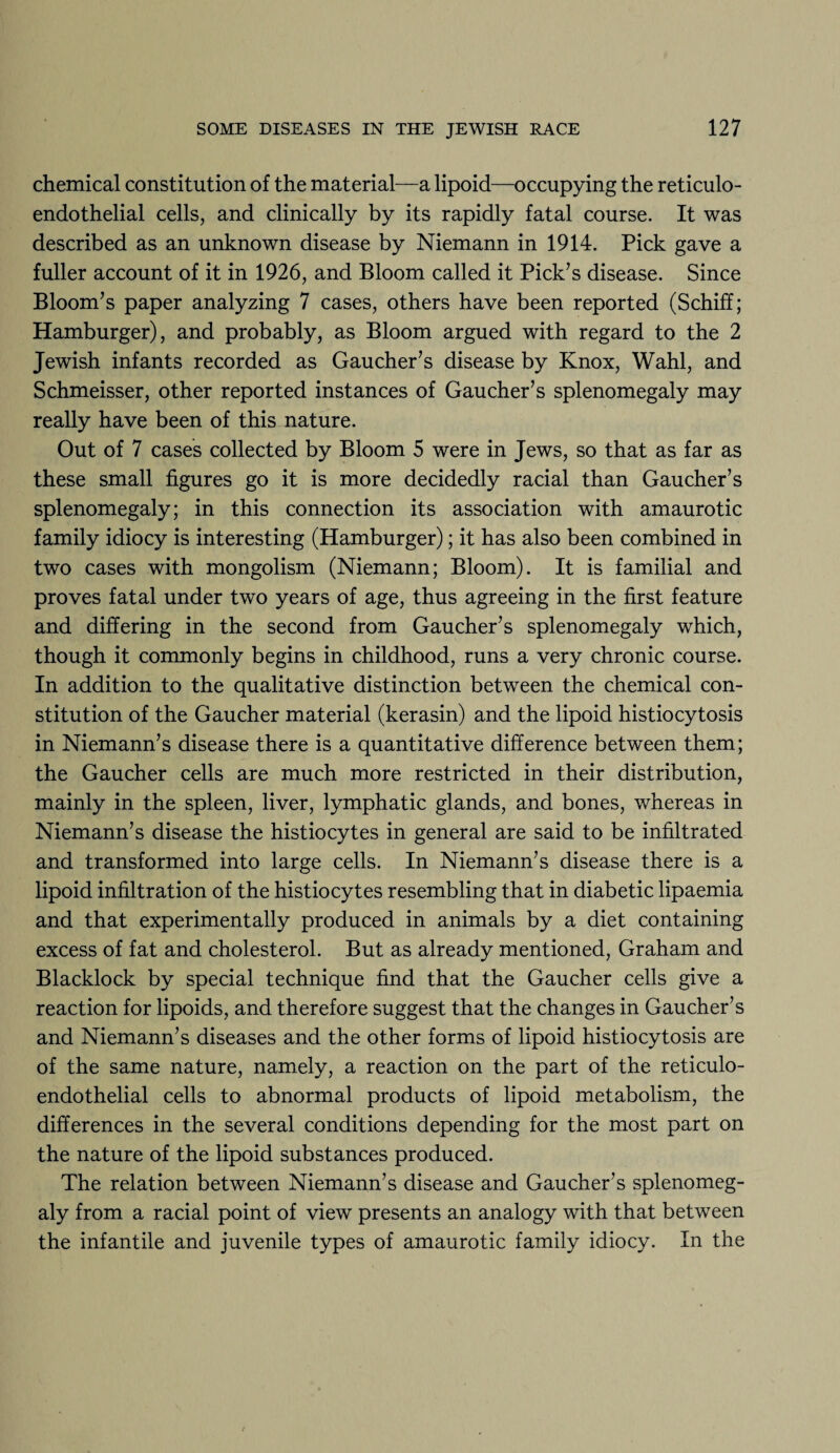 chemical constitution of the material—a lipoid—occupying the reticulo¬ endothelial cells, and clinically by its rapidly fatal course. It was described as an unknown disease by Niemann in 1914. Pick gave a fuller account of it in 1926, and Bloom called it Pick’s disease. Since Bloom’s paper analyzing 7 cases, others have been reported (Schiff; Hamburger), and probably, as Bloom argued with regard to the 2 Jewish infants recorded as Gaucher’s disease by Knox, Wahl, and Schmeisser, other reported instances of Gaucher’s splenomegaly may really have been of this nature. Out of 7 cases collected by Bloom 5 were in Jews, so that as far as these small figures go it is more decidedly racial than Gaucher’s splenomegaly; in this connection its association with amaurotic family idiocy is interesting (Hamburger); it has also been combined in two cases with mongolism (Niemann; Bloom). It is familial and proves fatal under two years of age, thus agreeing in the first feature and differing in the second from Gaucher’s splenomegaly which, though it commonly begins in childhood, runs a very chronic course. In addition to the qualitative distinction between the chemical con¬ stitution of the Gaucher material (kerasin) and the lipoid histiocytosis in Niemann’s disease there is a quantitative difference between them; the Gaucher cells are much more restricted in their distribution, mainly in the spleen, liver, lymphatic glands, and bones, whereas in Niemann’s disease the histiocytes in general are said to be infiltrated and transformed into large cells. In Niemann’s disease there is a lipoid infiltration of the histiocytes resembling that in diabetic lipaemia and that experimentally produced in animals by a diet containing excess of fat and cholesterol. But as already mentioned, Graham and Blacklock by special technique find that the Gaucher cells give a reaction for lipoids, and therefore suggest that the changes in Gaucher’s and Niemann’s diseases and the other forms of lipoid histiocytosis are of the same nature, namely, a reaction on the part of the reticulo¬ endothelial cells to abnormal products of lipoid metabolism, the differences in the several conditions depending for the most part on the nature of the lipoid substances produced. The relation between Niemann’s disease and Gaucher’s splenomeg¬ aly from a racial point of view presents an analogy with that between the infantile and juvenile types of amaurotic family idiocy. In the