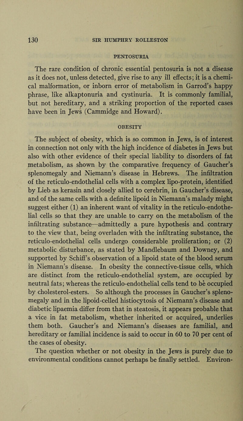 PENTOSURIA The rare condition of chronic essential pentosuria is not a disease as it does not, unless detected, give rise to any ill effects; it is a chemi¬ cal malformation, or inborn error of metabolism in Garrod’s happy phrase, like alkaptonuria and cystinuria. It is commonly familial, but not hereditary, and a striking proportion of the reported cases have been in Jews (Cammidge and Howard). OBESITY The subject of obesity, which is so common in Jews, is of interest in connection not only with the high incidence of diabetes in Jews but also with other evidence of their special liability to disorders of fat metabolism, as shown by the comparative frequency of Gaucher’s splenomegaly and Niemann’s disease in Hebrews. The infiltration of the reticulo-endothelial cells with a complex lipo-protein, identified by Lieb as kerasin and closely allied to cerebrin, in Gaucher’s disease, and of the same cells with a definite lipoid in Niemann’s malady might suggest either (1) an inherent want of vitality in the reticulo-endothe¬ lial cells so that they are unable to carry on the metabolism of the infiltrating substance—admittedly a pure hypothesis and contrary to the view that, being overladen with the infiltrating substance, the reticulo-endothelial cells undergo considerable proliferation; or (2) metabolic disturbance, as stated by Mandlebaum and Downey, and supported by Schiff’s observation of a lipoid state of the blood serum in Niemann’s disease. In obesity the connective-tissue cells, which are distinct from the reticulo-endothelial system, are occupied by neutral fats; whereas the reticulo-endothelial cells tend to be occupied by cholesterol-esters. So although the processes in Gaucher’s spleno¬ megaly and in the lipoid-celled histiocytosis of Niemann’s disease and diabetic lipaemia differ from that in steatosis, it appears probable that a vice in fat metabolism, whether inherited or acquired, underlies them both. Gaucher’s and Niemann’s diseases are familial, and hereditary or familial incidence is said to occur in 60 to 70 per cent of the cases of obesity. The question whether or not obesity in the Jews is purely due to environmental conditions cannot perhaps be finally settled. Environ-