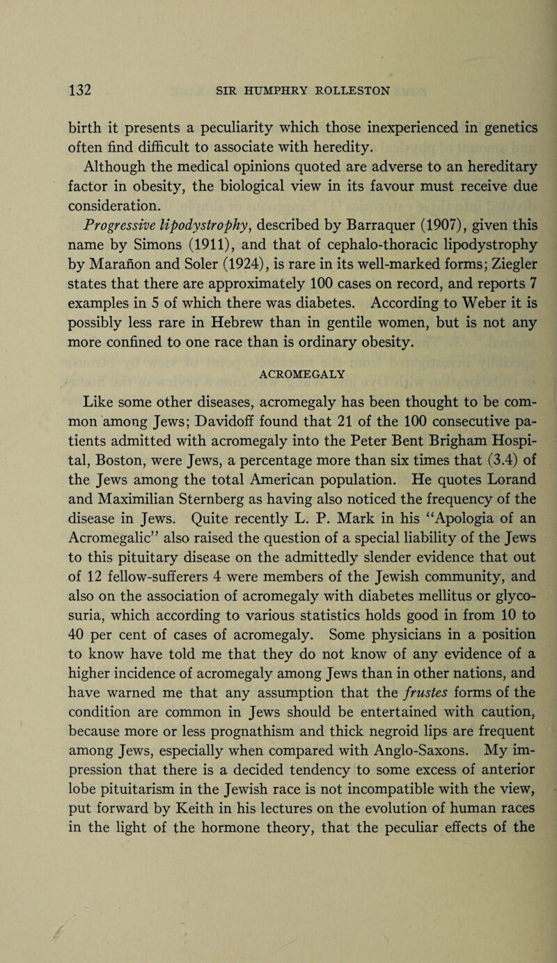 birth it presents a peculiarity which those inexperienced in genetics often find difficult to associate with heredity. Although the medical opinions quoted are adverse to an hereditary factor in obesity, the biological view in its favour must receive due consideration. Progressive lipodystrophy, described by Barraquer (1907), given this name by Simons (1911), and that of cephalo-thoracic lipodystrophy by Maranon and Soler (1924), is rare in its well-marked forms; Ziegler states that there are approximately 100 cases on record, and reports 7 examples in 5 of which there was diabetes. According to Weber it is possibly less rare in Hebrew than in gentile women, but is not any more confined to one race than is ordinary obesity. ACROMEGALY Like some other diseases, acromegaly has been thought to be com¬ mon among Jews; Davidoff found that 21 of the 100 consecutive pa¬ tients admitted with acromegaly into the Peter Bent Brigham Hospi¬ tal, Boston, were Jews, a percentage more than six times that (3.4) of the Jews among the total American population. He quotes Lorand and Maximilian Sternberg as having also noticed the frequency of the disease in Jews. Quite recently L. P. Mark in his “Apologia of an Acromegalic’7 also raised the question of a special liability of the Jews to this pituitary disease on the admittedly slender evidence that out of 12 fellow-sufferers 4 were members of the Jewish community, and also on the association of acromegaly with diabetes mellitus or glyco¬ suria, which according to various statistics holds good in from 10 to 40 per cent of cases of acromegaly. Some physicians in a position to know have told me that they do not know of any evidence of a higher incidence of acromegaly among Jews than in other nations, and have warned me that any assumption that the frustes forms of the condition are common in Jews should be entertained with caution, because more or less prognathism and thick negroid lips are frequent among Jews, especially when compared with Anglo-Saxons. My im¬ pression that there is a decided tendency to some excess of anterior lobe pituitarism in the Jewish race is not incompatible with the view, put forward by Keith in his lectures on the evolution of human races in the light of the hormone theory, that the peculiar effects of the