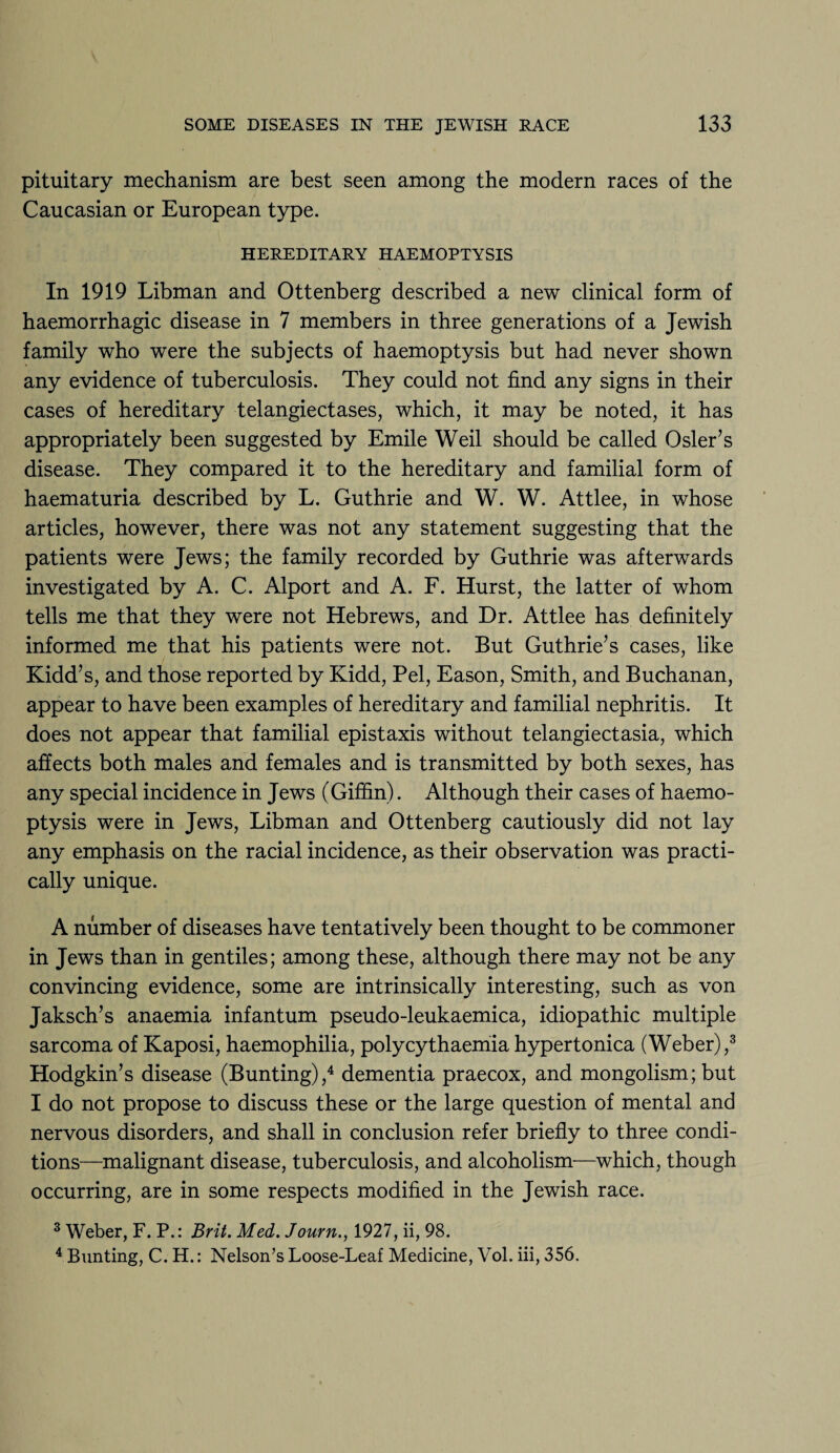 pituitary mechanism are best seen among the modern races of the Caucasian or European type. HEREDITARY HAEMOPTYSIS In 1919 Libman and Ottenberg described a new clinical form of haemorrhagic disease in 7 members in three generations of a Jewish family who were the subjects of haemoptysis but had never shown any evidence of tuberculosis. They could not find any signs in their cases of hereditary telangiectases, which, it may be noted, it has appropriately been suggested by Emile Weil should be called Osier’s disease. They compared it to the hereditary and familial form of haematuria described by L. Guthrie and W. W. Attlee, in whose articles, however, there was not any statement suggesting that the patients were Jews; the family recorded by Guthrie was afterwards investigated by A. C. Alport and A. F. Hurst, the latter of whom tells me that they were not Hebrews, and Dr. Attlee has definitely informed me that his patients were not. But Guthrie’s cases, like Kidd’s, and those reported by Kidd, Pel, Eason, Smith, and Buchanan, appear to have been examples of hereditary and familial nephritis. It does not appear that familial epistaxis without telangiectasia, which affects both males and females and is transmitted by both sexes, has any special incidence in Jews (Giffin). Although their cases of haemo¬ ptysis were in Jews, Libman and Ottenberg cautiously did not lay any emphasis on the racial incidence, as their observation was practi¬ cally unique. A number of diseases have tentatively been thought to be commoner in Jews than in gentiles; among these, although there may not be any convincing evidence, some are intrinsically interesting, such as von Jaksch’s anaemia infantum pseudo-leukaemica, idiopathic multiple sarcoma of Kaposi, haemophilia, polycythaemia hypertonica (Weber),3 Hodgkin’s disease (Bunting),4 dementia praecox, and mongolism; but I do not propose to discuss these or the large question of mental and nervous disorders, and shall in conclusion refer briefly to three condi¬ tions—malignant disease, tuberculosis, and alcoholism—which, though occurring, are in some respects modified in the Jewish race. 3 Weber, F. P.: Brit. Med. Journ., 1927, ii, 98. 4 Bunting, C. H.: Nelson’s Loose-Leaf Medicine, Vol. iii, 356.