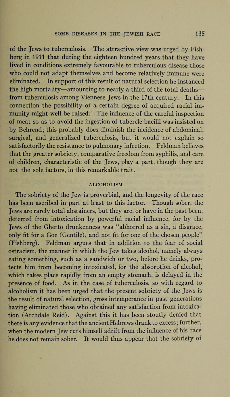 of the Jews to tuberculosis. The attractive view was urged by Fish- berg in 1911 that during the eighteen hundred years that they have lived in conditions extremely favourable to tuberculous disease those who could not adapt themselves and become relatively immune were eliminated. In support of this result of natural selection he instanced the high mortality—amounting to nearly a third of the total deaths— from tuberculosis among Viennese Jews in the 17th century. In this connection the possibility of a certain degree of acquired racial im¬ munity might well be raised. The influence of the careful inspection of meat so as to avoid the ingestion of tubercle bacilli was insisted on by Behrend; this probably does diminish the incidence of abdominal, surgical, and generalized tuberculosis, but it would not explain so satisfactorily the resistance to pulmonary infection. Feldman believes that the greater sobriety, comparative freedom from syphilis, and care of children, characteristic of the Jews, play a part, though they are not the sole factors, in this remarkable trait. ALCOHOLISM The sobriety of the Jew is proverbial, and the longevity of the race has been ascribed in part at least to this factor. Though sober, the Jews are rarely total abstainers, but they are, or have in the past been, deterred from intoxication by powerful racial influence, for by the Jews of the Ghetto drunkenness was “ abhorred as a sin, a disgrace, only fit for a Goe (Gentile), and not fit for one of the chosen people” (Fishberg). Feldman argues that in addition to the fear of social ostracism, the manner in which the Jew takes alcohol, namely always eating something, such as a sandwich or two, before he drinks, pro¬ tects him from becoming intoxicated, for the absorption of alcohol, which takes place rapidly from an empty stomach, is delayed in the presence of food. As in the case of tuberculosis, so with regard to alcoholism it has been urged that the present sobriety of the Jews is the result of natural selection, gross intemperance in past generations having eliminated those who obtained any satisfaction from intoxica¬ tion (Archdale Reid). Against this it has been stoutly denied that there is any evidence that the ancient Hebrews drank to excess; further, when the modern Jew cuts himself adrift from the influence of his race he does not remain sober. It would thus appear that the sobriety of