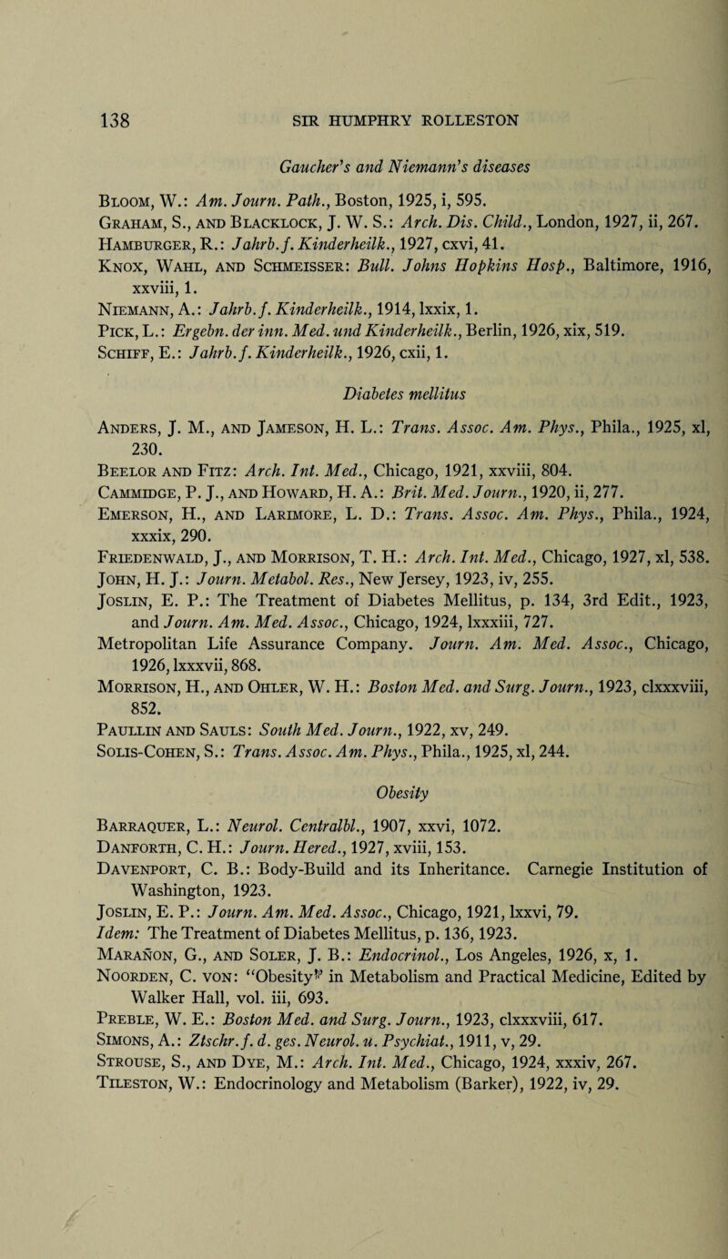 Gaucher's and Niemann's diseases Bloom, W.: Am. Journ. Path., Boston, 1925, i, 595. Graham, S., and Blacklock, J. W. S.: Arch. Dis. Child., London, 1927, ii, 267. Hamburger, R.: Jahrb.f. Kinderheilk., 1927, cxvi, 41. Knox, Wahl, and Schmeisser: Bull. Johns Hopkins Hosp., Baltimore, 1916, xxviii, 1. Niemann, A.: Jahrb.f. Kinderheilk., 1914, lxxix, 1. Pick, L.: Ergebn. der inn. Med. und Kinderheilk., Berlin, 1926, xix, 519. Schiff, E.: Jahrb.f. Kinderheilk., 1926, cxii, 1. Diabetes mellitus Anders, J. M., and Jameson, H. L.: Trans. Assoc. Am. Phys., Phila., 1925, xl, 230. Beelor and Fitz: Arch. Int. Med., Chicago, 1921, xxviii, 804. Cammidge, P. J., and Howard, H. A.: Brit. Med. Journ., 1920, ii, 277. Emerson, H., and Larimore, L. D.: Trans. Assoc. Am. Phys., Phila., 1924, xxxix, 290. Friedenwald, J., and Morrison, T. H.: Arch. Int. Med., Chicago, 1927, xl, 538. John, H. J.: Journ. Metabol. Res., New Jersey, 1923, iv, 255. Joslin, E. P.: The Treatment of Diabetes Mellitus, p. 134, 3rd Edit., 1923, and Journ. Am. Med. Assoc., Chicago, 1924, lxxxiii, 727. Metropolitan Life Assurance Company. Journ. Am. Med. Assoc., Chicago, 1926, lxxxvii, 868. Morrison, H., and Ohler, W. H.: Boston Med. and Surg. Journ., 1923, clxxxviii, 852. Paullin and Sauls: South Med. Journ., 1922, xv, 249. Solis-Cohen, S.: Trans. Assoc. Am. Phys., Phila., 1925, xl, 244. Obesity Barraquer, L.: Neurol. Centralbl., 1907, xxvi, 1072. Danforth, C. H.: Journ. Hered., 1927, xviii, 153. Davenport, C. B.: Body-Build and its Inheritance. Carnegie Institution of Washington, 1923. Joslin, E. P.: Journ. Am. Med. Assoc., Chicago, 1921, lxxvi, 79. Idem: The Treatment of Diabetes Mellitus, p. 136,1923. Maranon, G., and Soler, J. B.: Endocrinol., Los Angeles, 1926, x, 1. Noorden, C. von: “Obesity*1* in Metabolism and Practical Medicine, Edited by Walker Hall, vol. iii, 693. Preble, W. E.: Boston Med. and Surg. Journ., 1923, clxxxviii, 617. Simons, A.: Ztschr.f. d. ges. Neurol, u. Psychiat., 1911, v, 29. Strouse, S., and Dye, M.: Arch. Int. Med., Chicago, 1924, xxxiv, 267. Tileston, W.: Endocrinology and Metabolism (Barker), 1922, iv, 29.