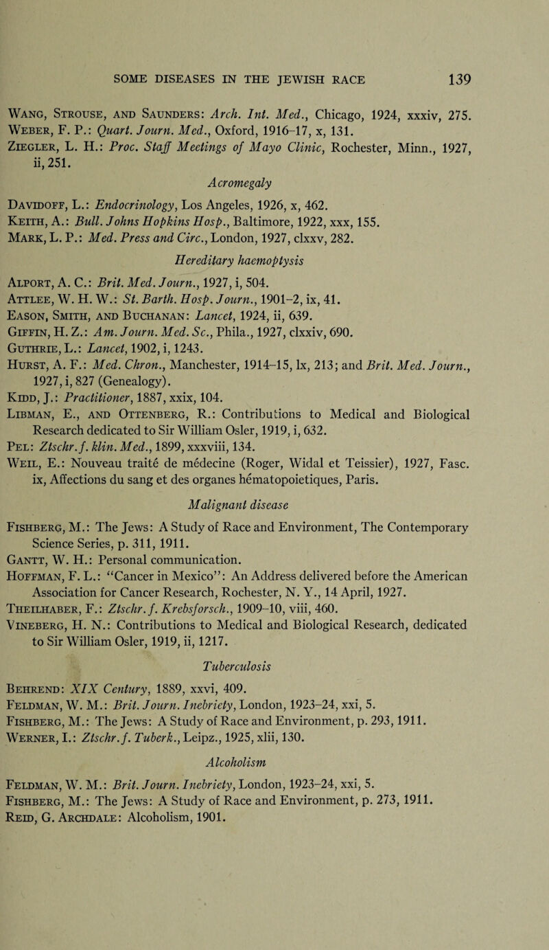 Wang, Strouse, and Saunders: Arch. Int. Med., Chicago, 1924, xxxiv, 275. Weber, F. P.: Quart. Journ. Med., Oxford, 1916-17, x, 131. Ziegler, L. H.: Proc. Staf Meetings of Mayo Clinic, Rochester, Minn., 1927, ii, 251. Acromegaly Davidoff, L.: Endocrinology, Los Angeles, 1926, x, 462. Keith, A.: Bull. Johns Hopkins Hosp., Baltimore, 1922, xxx, 155. Mark, L. P.: Med. Press and Circ., London, 1927, clxxv, 282. Hereditary haemoptysis Alport, A. C.: Brit. Med. Journ., 1927, i, 504. Attlee, W. H. W.: St. Barth. Hosp. Journ., 1901-2, ix, 41. Eason, Smith, and Buchanan: Lancet, 1924, ii, 639. Giffin, H. Z.: Am. Journ. Med. Sc., Phila., 1927, clxxiv, 690. Guthrie, L.: Lancet, 1902, i, 1243. Hurst, A. F.: Med. Chron., Manchester, 1914-15, lx, 213; and Brit. Med. Journ., 1927, i, 827 (Genealogy). Kidd, J.: Practitioner, 1887, xxix, 104. Libman, E., and Ottenberg, R.: Contributions to Medical and Biological Research dedicated to Sir William Osier, 1919, i, 632. Pel: Ztschr.f. klin. Med., 1899, xxxviii, 134. Weil, E.: Nouveau traite de medecine (Roger, Widal et Teissier), 1927, Fasc. ix, Affections du sang et des organes hematopoietiques, Paris. Malignant disease Fishberg, M.: The Jews: A Study of Race and Environment, The Contemporary Science Series, p. 311, 1911. Gantt, W. H.: Personal communication. Hoffman, F. L.: “Cancer in Mexico”: An Address delivered before the American Association for Cancer Research, Rochester, N. Y., 14 April, 1927. Tiieilhaber, F.: Ztschr.f. Krebsforsch., 1909-10, viii, 460. Vineberg, H. N.: Contributions to Medical and Biological Research, dedicated to Sir William Osier, 1919, ii, 1217. Tuberculosis Behrend: XIX Century, 1889, xxvi, 409. Feldman, W. M.: Brit. Journ. Inebriety, London, 1923-24, xxi, 5. Fishberg, M.: The Jews: A Study of Race and Environment, p. 293,1911. Werner, I.: Ztschr.f. Tuberk., Leipz., 1925, xlii, 130. Alcoholism Feldman, W. M.: Brit. Journ. Inebriety, London, 1923-24, xxi, 5. Fishberg, M.: The Jews: A Study of Race and Environment, p. 273, 1911. Reid, G. Archdale: Alcoholism, 1901.