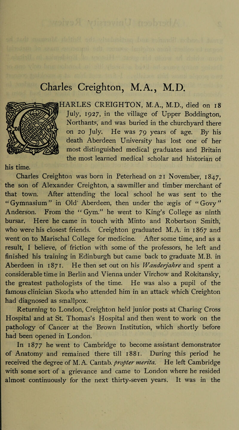 HARLES CREIGHTON, M.A., M.D., died on 18 July, 1927, in the village of Upper Boddington, Northants, and was buried in the churchyard there on 20 July. He was 79 years of age. By his death Aberdeen University has lost one of her most distinguished medical graduates and Britain the most learned medical scholar and historian of his time. Charles Creighton was born in Peterhead on 21 November, 1847, the son of Alexander Creighton, a sawmiller and timber merchant of that town. After attending the local school he was sent to the “ Gymnasium ” in Old* Aberdeen, then under the aegis of “ Govy ” Anderson. From the “Gym.” he went to King’s College as ninth bursar. Here he came in touch with Minto and Robertson Smith, who were his closest friends. Creighton graduated M.A. in 1867 and went on to Marischal College for medicine. After some time, and as a result, I believe, of friction with some of the professors, he left and finished his training in Edinburgh but came back to graduate M.B. in Aberdeen in 1871. He then set out on his Wanderjahre and spent a considerable time in Berlin and Vienna under Virchow and Rokitansky, the greatest pathologists of the time. He was also a pupil of the famous clinician Skoda who attended him in an attack which Creighton had diagnosed as smallpox. Returning to London, Creighton held junior posts at Charing Cross Hospital and at St. Thomas’s Hospital and then went to work on the pathology of Cancer at the Brown Institution, which shortly before had been opened in London. In 1877 he went to Cambridge to become assistant demonstrator of Anatomy and remained there till 1881. During this period he received the degree of M.A. Cantab. propter merita. He left Cambridge with some sort of a grievance and came to London where he resided almost continuously for the next thirty-seven years. It was in the