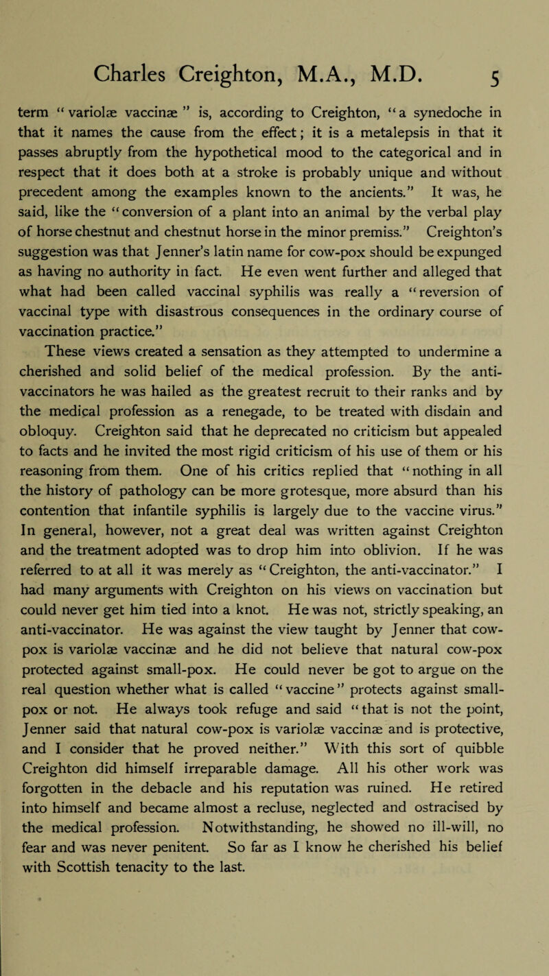 term “ variolae vaccinae” is, according to Creighton, “a synedoche in that it names the cause from the effect; it is a metalepsis in that it passes abruptly from the hypothetical mood to the categorical and in respect that it does both at a stroke is probably unique and without precedent among the examples known to the ancients.” It was, he said, like the “conversion of a plant into an animal by the verbal play of horse chestnut and chestnut horse in the minor premiss.” Creighton’s suggestion was that Jenner’s latin name for cow-pox should be expunged as having no authority in fact. He even went further and alleged that what had been called vaccinal syphilis was really a “reversion of vaccinal type with disastrous consequences in the ordinary course of vaccination practice.” These views created a sensation as they attempted to undermine a cherished and solid belief of the medical profession. By the anti¬ vaccinators he was hailed as the greatest recruit to their ranks and by the medical profession as a renegade, to be treated with disdain and obloquy. Creighton said that he deprecated no criticism but appealed to facts and he invited the most rigid criticism of his use of them or his reasoning from them. One of his critics replied that “nothing in all the history of pathology can be more grotesque, more absurd than his contention that infantile syphilis is largely due to the vaccine virus.” In general, however, not a great deal was written against Creighton and the treatment adopted was to drop him into oblivion. If he was referred to at all it was merely as “ Creighton, the anti-vaccinator.” I had many arguments with Creighton on his views on vaccination but could never get him tied into a knot. He was not, strictly speaking, an anti-vaccinator. He was against the view taught by Jenner that cow- pox is variolae vaccinae and he did not believe that natural cow-pox protected against small-pox. He could never be got to argue on the real question whether what is called “ vaccine ” protects against small¬ pox or not. He always took refuge and said “ that is not the point, Jenner said that natural cow-pox is variolae vaccinae and is protective, and I consider that he proved neither.” With this sort of quibble Creighton did himself irreparable damage. All his other work was forgotten in the debacle and his reputation was ruined. He retired into himself and became almost a recluse, neglected and ostracised by the medical profession. Notwithstanding, he showed no ill-will, no fear and was never penitent. So far as I know he cherished his belief with Scottish tenacity to the last.