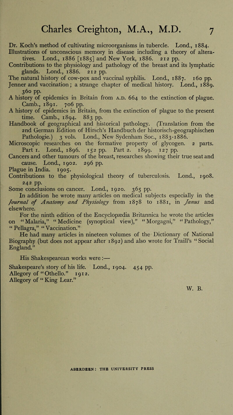 Dr. Koch’s method of cultivating microorganisms in tubercle. Lond., 1884. Illustrations of unconscious memory in disease including a theory of altera¬ tives. Lond., 1886 [1885] and New York, 1886. 212 pp. Contributions to the physiology and pathology of the breast and its lymphatic glands. Lond., 1886. 212 pp. The natural history of cow-pox and vaccinal syphilis. Lond., 1887. 160 pp. Jenner and vaccination; a strange chapter of medical history. Lond., 1889. 36° PP- A history of epidemics in Britain from a.d. 664 to the extinction of plague. Camb., 1891. 706 pp. A history of epidemics in Britain, from the extinction of plague to the present time. Camb., 1894. 883 pp. Handbook of geographical and historical pathology. (Translation from the 2nd German Edition of Hirsch’s Handbuch der historisch-geographischen Pathologie.) 3 vols. Lond., New Sydenham Soc., 1883-1886. Microscopic researches on the formative property of glycogen. 2 parts. Part 1. Lond., 1896. 152 pp. Part 2. 1899. 127 pp. Cancers and other tumours of the breast, researches showing their true seat and cause. Lond., 1902. 296 pp. Plague in India. 1905. Contributions to the physiological theory of tuberculosis. Lond., 1908. 242 pp. Some conclusions on cancer. Lond., 1920. 365 pp. In addition he wrote many articles on medical subjects especially in the Journal of Anatomy and Physiology from 1878 to 1881, in Janus and elsewhere. For the ninth edition of the Encyclopaedia Britannica he wrote the articles on “Malaria,” “Medicine (synoptical view),” “Morgagni,” “Pathology,” “ Pellagra,” “Vaccination.” He had many articles in nineteen volumes of the Dictionary of National Biography (but does not appear after 1892) and also wrote for Traill’s “Social England.” His Shakespearean works were :— Shakespeare’s story of his life. Lond., 1904. 454 pp. Allegory of “Othello.” 1912. Allegory of “ King Lear.” W. B. ABERDEEN: THE UNIVERSITY PRESS