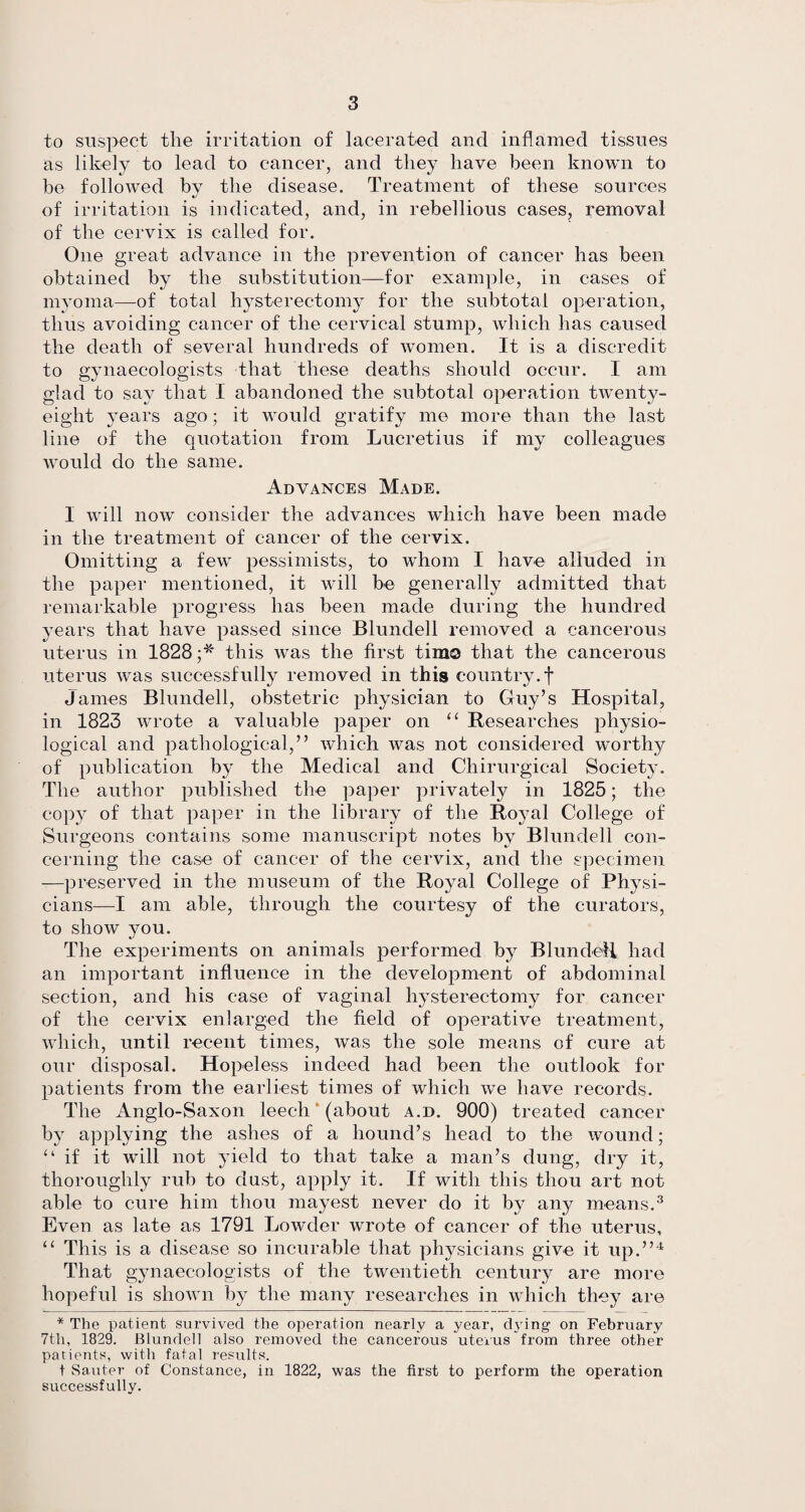 to suspect the irritation of lacerated and inflamed tissues as likely to lead to cancer, and they have been known to be followed by the disease. Treatment of these sources of irritation is indicated, and, in rebellious cases, removal of the cervix is called for. One great advance in the prevention of cancer has been obtained by the substitution—for example, in cases of myoma—of total hysterectomy for the subtotal operation, thus avoiding cancer of the cervical stump, which has caused the death of several hundreds of women. It is a discredit to gynaecologists that these deaths should occur. I am glad to say that I abandoned the subtotal operation twenty- eight years ago; it would gratify me more than the last line of the quotation from Lucretius if my colleagues would do the same. Advances Made. I will now consider the advances which have been made in the treatment of cancer of the cervix. Omitting a few pessimists, to whom I have alluded in the paper mentioned, it will be generally admitted that remarkable progress has been made during the hundred years that have passed since Blundell removed a cancerous uterus in 1828;* this was the first tima that the cancerous uterus was successfully removed in this country, f James Blundell, obstetric physician to Guy’s Hospital, in 1823 wrote a valuable paper on “ Researches physio¬ logical and pathological,” which was not considered worthy of publication by the Medical and Chirurgical Society. The author published the paper privately in 1825; the copy of that paper in the library of the Royal College of Surgeons contains some manuscript notes by Blundell con¬ cerning the case of cancer of the cervix, and the specimen -—preserved in the museum of the Royal College of Physi¬ cians—I am able, through the courtesy of the curators, to show you. The experiments on animals performed by Blundell had an important influence in the development of abdominal section, and his case of vaginal hysterectomy for cancer of the cervix enlarged the field of operative treatment, which, until recent times, was the sole means of cure at our disposal. Hopeless indeed had been the outlook for patients from the earliest times of which we have records. The Anglo-Saxon leech (about a.d. 900) treated cancer by applying the ashes of a hound’s head to the wound; “if it will not yield to that take a man’s dung, dry it, thoroughly rub to dust, apply it. If with this thou art not able to cure him thou mayest never do it by any means.3 Even as late as 1791 Lowcler wrote of cancer of the uterus, “ This is a disease so incurable that physicians give it up.”4 That gynaecologists of the twentieth century are more hopeful is shown by the many researches in which they are * The patient sui'vivecl the operation nearly a year, chTing on February 7tli, 1829. Blundell also removed the cancerous uterus from three other patients, with fatal results. t Sauter of Constance, in 1822, was the first to perform the operation successfully.