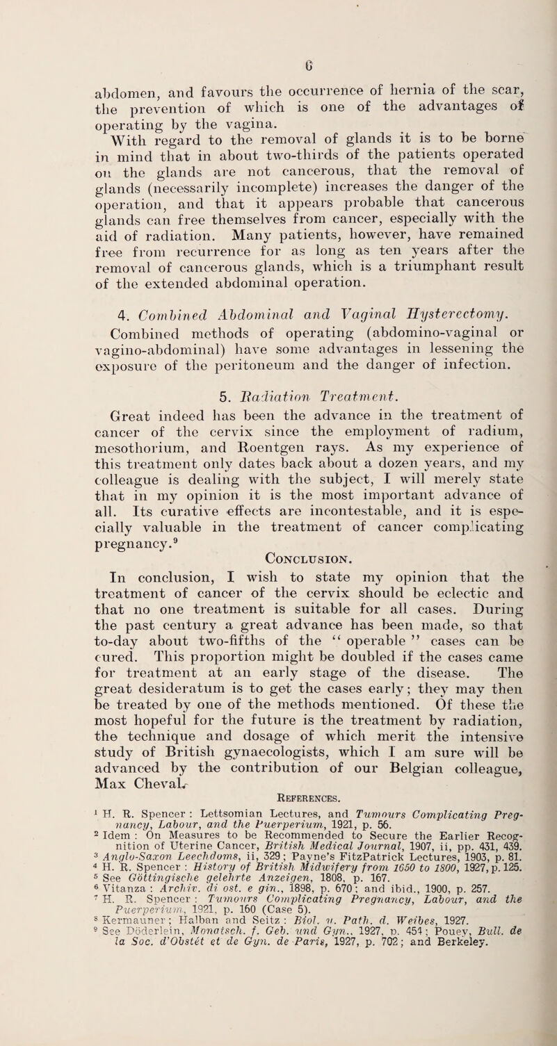 G abdomen, and favours the occurrence of hernia of the scar, the prevention of which is one of the advantages of operating by the vagina. With regard to the removal of glands it is to be borne in mind that in about two-thirds of the patients operated on the glands are not cancerous, that the removal of glands (necessarily incomplete) increases the danger of the operation, and that it appears probable that cancerous glands can free themselves from cancer, especially with the aid of radiation. Many patients, however, have remained free from recurrence for as long as ten years after the removal of cancerous glands, which is a triumphant result of the extended abdominal operation. 4. Combined Abdominal and Vaginal Hysterectomy. Combined methods of operating (abdomino-vaginal or vagino-abdominal) have some advantages in lessening the exposure of the peritoneum and the danger of infection. 5. Hadiation Treatment. Great indeed has been the advance in the treatment of cancer of the cervix since the employment of radium, mesothorium, and Roentgen rays. As my experience of this treatment only dates back about a dozen years, and my colleague is dealing with the subject, I will merely state that in my opinion it is the most important advance of all. Its curative effects are incontestable, and it is espe¬ cially valuable in the treatment of cancer complicating pregnancy.9 Conclusion. In conclusion, I wish to state my opinion that the treatment of cancer of the cervix should be eclectic and that no one treatment is suitable for all cases. During the past century a great advance has been made, so that to-day about two-fifths of the “ operable ” cases can be cured. This proportion might be doubled if the cases came for treatment at an early stage of the disease. The great desideratum is to get the cases early; they may then be treated by one of the methods mentioned. Of these the most hopeful for the future is the treatment by radiation, the technique and dosage of which merit the intensive study of British gynaecologists, which I am sure will be advanced by the contribution of our Belgian colleague, Max Chevalr References. 1 H. R. Spencer : Lettsomian Lectures, and Tumours Complicating Preg¬ nancy, Labour, and the Puerperium, 1921, p. 56. 2 Idem : On Measures to be Recommended to Secure the Earlier Recog¬ nition of Uterine Cancer, British Medical Journal, 1907, ii, pp. 431, 439. 3 Anglo-Saxon Leechdoms, ii, 329; Payne’s FitzPatrick Lectures, 1903, p. 81. 4 H. R. Spencer : History of British Midwifery from 1650 to 1800, 1927, p. 125. 5 See Gottingische gelehrte Anzeiaen, 1808, p. 167. 6 Vitanza : Archiv. di ost. e gin., 1898, p. 670; and ibid., 1900, p. 257. 7 H. R. Spencer : Tumours Complicating Pregnancy, Labour, and the Puerperium, 1921, p. 160 (Case 5). 8 Kermauner; Halban and Seitz: Biol. u. Path. d. Weibes, 1927. 9 See Doderlein, Monatsch. f. Geb. und Gyn.. 1927, p. 454; Pouey, Bull, de la Soc. d’Obstet et de Gyn. de Paris, 1927, p. 702; and Berkeley.