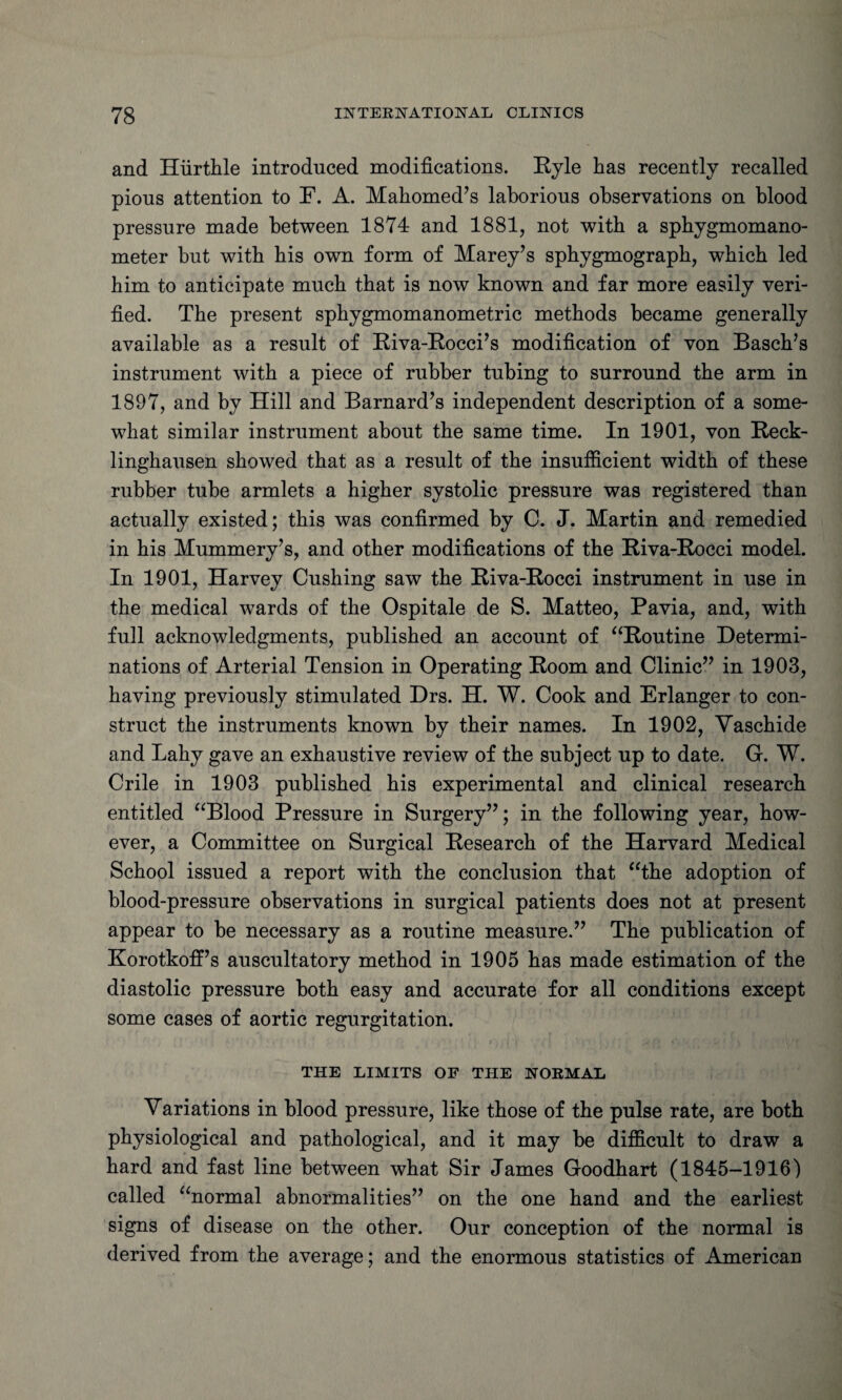 and Hurthle introduced modifications. Ryle has recently recalled pious attention to F. A. Mahomed’s laborious observations on blood pressure made between 1874 and 1881, not with a sphygmomano¬ meter but with his own form of Marey’s sphygmograph, which led him to anticipate much that is now known and far more easily veri¬ fied. The present sphygmomanometric methods became generally available as a result of Riva-Rocci’s modification of von Basch’s instrument with a piece of rubber tubing to surround the arm in 1897, and by Hill and Barnard’s independent description of a some¬ what similar instrument about the same time. In 1901, von Reck¬ linghausen showed that as a result of the insufficient width of these rubber tube armlets a higher systolic pressure was registered than actually existed; this was confirmed by C. J. Martin and remedied in his Mummery’s, and other modifications of the Riva-Rocci model. In 1901, Harvey Cushing saw the Riva-Rocci instrument in use in the medical wards of the Ospitale de S. Matteo, Pavia, and, with full acknowledgments, published an account of “Routine Determi¬ nations of Arterial Tension in Operating Room and Clinic” in 1903, having previously stimulated Drs. H. W. Cook and Erlanger to con¬ struct the instruments known by their names. In 1902, Yaschide and Lahy gave an exhaustive review of the subject up to date. G. W. Crile in 1903 published his experimental and clinical research entitled aBlood Pressure in Surgery”; in the following year, how¬ ever, a Committee on Surgical Research of the Harvard Medical School issued a report with the conclusion that “the adoption of blood-pressure observations in surgical patients does not at present appear to be necessary as a routine measure.” The publication of Korotkoff’s auscultatory method in 1905 has made estimation of the diastolic pressure both easy and accurate for all conditions except some cases of aortic regurgitation. THE LIMITS OF THE NORMAL Variations in blood pressure, like those of the pulse rate, are both physiological and pathological, and it may be difficult to draw a hard and fast line between what Sir James Goodhart (1845-1916) called “normal abnormalities” on the one hand and the earliest signs of disease on the other. Our conception of the normal is derived from the average; and the enormous statistics of American