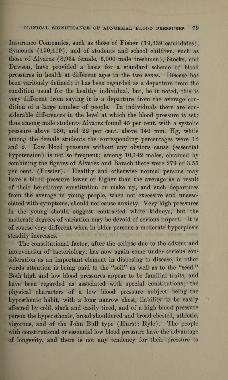 Insurance Companies, such as those of Fisher (19,339 candidates), Symonds (150,419), and of students and school children, such as those of Alvarez (8,934 female, 6,000 male freshmen), Stocks, and Dawson, have provided a basis for a standard scheme of blood pressures in health at different ages in the two sexes. Disease has been variously defined; it has been regarded as a departure from the condition usual for the healthy individual, but, be it noted, this is very different from saying it is a departure from the average con¬ dition of a large number of people. In individuals there are con¬ siderable differences in the level at which the blood pressure is set; thus among male students Alvarez found 45 per cent, with a systolic pressure above 130, and 22 per cent, above 140 mm. Hg, while among the female students the corresponding percentages were 12 and 2. Low blood pressure without any obvious cause (essential hypotension) is not so frequent; among 10,142 males, obtained by combining the figures of Alvarez and Barach there were 279 or 3.55 per cent. (Dossier). Healthy and otherwise normal persons may have a blood pressure lower or higher than the average as a result of their hereditary constitution or make up, and such departures from the average in young people, when not excessive and unasso¬ ciated with symptoms, should not cause anxiety. Very high pressures in the young should suggest contracted white kidneys, but the moderate degrees of variation may be devoid of serious import. It is of course very different when in older persons a moderate hyperpiesis steadily increases. The constitutional factor, after the eclipse due to the advent and intervention of bacteriology, has now again come under serious con¬ sideration as an important element in disposing to disease, in other words attention is being paid to the “soil” as well as to the “seed.” Both high and low blood pressures appear to be familial traits, and have been regarded as assbciated with special constitutions; the physical characters of a low blood pressure subject being the hyposthenic habit, with a long narrow chest, liability to be easily affected by cold, slack and easily tired, and of a high blood pressure person the hypersthenic, broad shouldered and broad-chested, athletic, vigorous, and of the John Bull type (Hurst: Ryle). The people with constitutional or essential low blood pressure have the advantage of longevity, and there is not any tendency for their pressure to