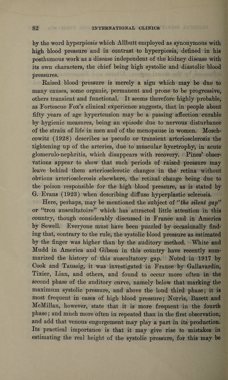 by the word hyperpiesis which Allbutt employed as synonymous with high blood pressure and in contrast to hyperpiesm, defined in his posthumous work as a disease independent of the kidney disease with its own characters, the chief being high systolic and diastolic blood pressures. Raised blood pressure is merely a sign which may be due to many causes, some organic, permanent and prone to be progressive, others transient and functional. It seems therefore highly probable, as Fortescue Fox’s clinical experience suggests, that in people about fifty years of age hypertension may be a passing affection curable by hygienic measures, being an episode due to nervous disturbance of the strain of life in men and of the menopause in women. Mosch- cowitz (1928) describes as pseudo or transient arteriosclerosis the tightening up of the arteries, due to muscular hyertrophy, in acute glomerulo-nephritis, which disappears with recovery. Pines’ obser¬ vations appear to show that such periods of raised pressure may leave behind them arteriosclerotic changes in the retina without obvious arteriosclerosis elsewhere, the retinal change being due to the poison responsible for the high blood pressure, as is stated by G. Evans (1928) when describing diffuse hyperplastic sclerosis. Here, perhaps, may be mentioned the subject of “the silent gap” or “trou auscultatoire” which has attracted little attention in this country, though considerably discussed in France and in America by Sewell. Everyone must have been puzzled by occasionally find¬ ing that, contrary to the rule, the systolic blood pressure as estimated by the finger was higher than by the auditory method. White and Mudd in America and Gibson in this country have recently sum¬ marized the history of this auscultatory gap. Noted in 1917 by Cook and Taussig, it was investigated in France by Gallavardin, Tixier, Lian, and others, and found to occur more often in the second phase of the auditory curve, namely below that marking the maximum systolic pressure, and above the loud third phase; it is most frequent in cases of high blood pressure; Norris, Bazett and McMillan, however, state that it is more frequent in the fourth phase; and much more often in repeated than in the first observation, and add that venous engorgement may play a part in its production. Its practical importance is that it may give rise to mistakes in estimating the real height of the systolic pressure, for this may be