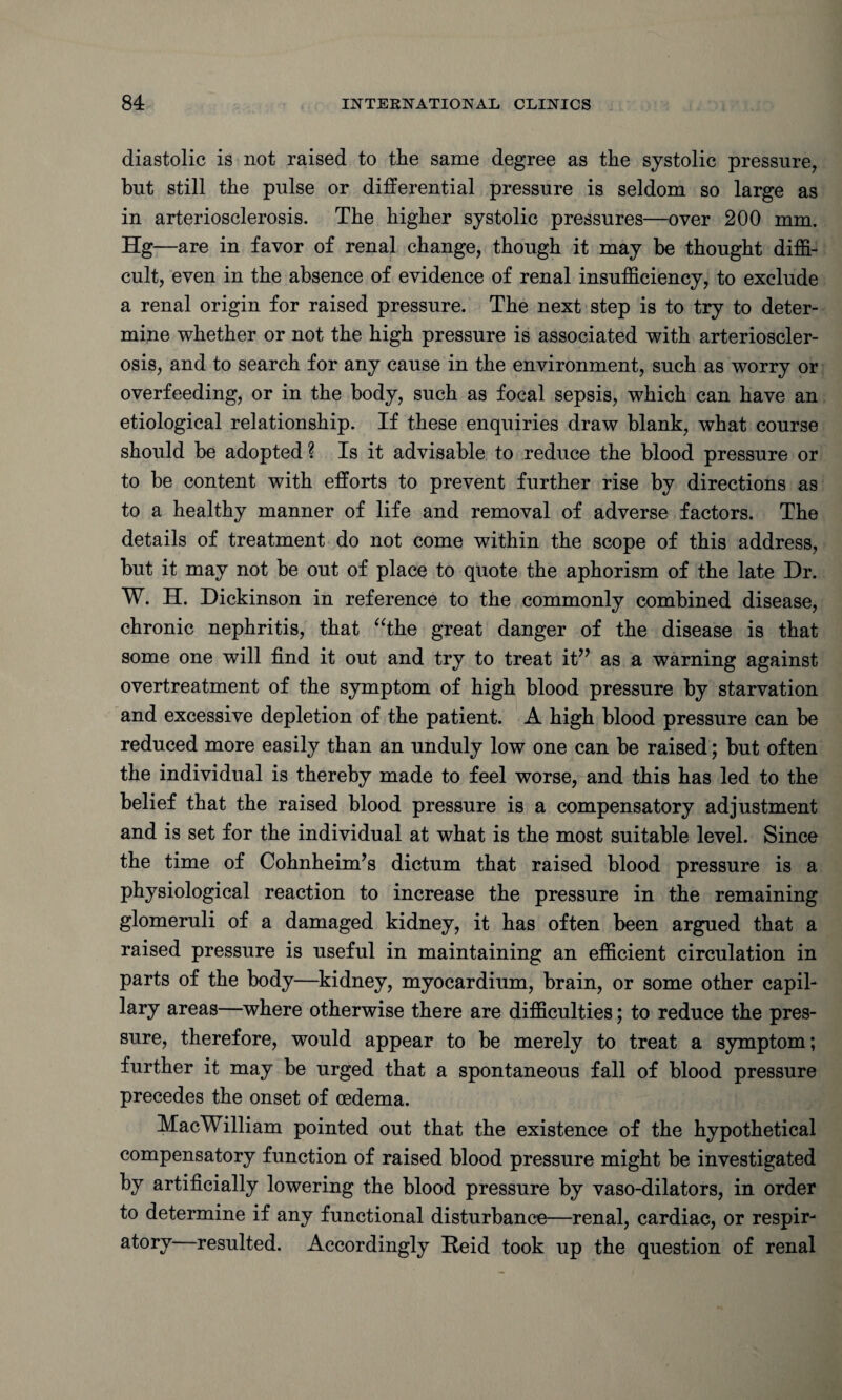 diastolic is not raised to the same degree as the systolic pressure, but still the pulse or differential pressure is seldom so large as in arteriosclerosis. The higher systolic pressures—over 200 mm. Hg—are in favor of renal change, though it may he thought diffi¬ cult, even in the absence of evidence of renal insufficiency, to exclude a renal origin for raised pressure. The next step is to try to deter¬ mine whether or not the high pressure is associated with arterioscler¬ osis, and to search for any cause in the environment, such as worry or overfeeding, or in the body, such as focal sepsis, which can have an etiological relationship. If these enquiries draw blank, what course should be adopted? Is it advisable to reduce the blood pressure or to be content with efforts to prevent further rise by directions as to a healthy manner of life and removal of adverse factors. The details of treatment do not come within the scope of this address, but it may not be out of place to quote the aphorism of the late Dr. W. H. Dickinson in reference to the commonly combined disease, chronic nephritis, that “the great danger of the disease is that some one will find it out and try to treat it” as a warning against overtreatment of the symptom of high blood pressure by starvation and excessive depletion of the patient. A high blood pressure can be reduced more easily than an unduly low one can be raised; but often the individual is thereby made to feel worse, and this has led to the belief that the raised blood pressure is a compensatory adjustment and is set for the individual at what is the most suitable level. Since the time of Cohnheinffs dictum that raised blood pressure is a physiological reaction to increase the pressure in the remaining glomeruli of a damaged kidney, it has often been argued that a raised pressure is useful in maintaining an efficient circulation in parts of the body—kidney, myocardium, brain, or some other capil¬ lary areas—where otherwise there are difficulties; to reduce the pres¬ sure, therefore, would appear to be merely to treat a symptom; further it may be urged that a spontaneous fall of blood pressure precedes the onset of oedema. MacWilliam pointed out that the existence of the hypothetical compensatory function of raised blood pressure might be investigated by artificially lowering the blood pressure by vaso-dilators, in order to determine if any functional disturbance—renal, cardiac, or respir¬ atory resulted. Accordingly Reid took up the question of renal