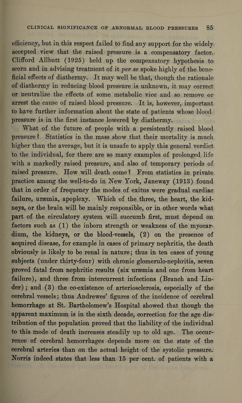 efficiency, but in this respect failed to find any support for the widely accepted view that the raised pressure is a compensatory factor. Clifford Allbutt (1925) held up the compensatory hypothesis to scorn and in advising treatment of it per se spoke highly of the bene¬ ficial effects of diathermy. It may well be that, though the rationale of diathermy in reducing blood pressure is unknown, it may correct or neutralize the effects of some metabolic vice and so remove or arrest the cause of raised blood pressure. It is, however, important to have further information about the state of patients whose blood pressure is in the first instance lowered by diathermy. What of the future of people with a persistently raised blood pressure ? Statistics in the mass show that their mortality is much higher than the average, but it is unsafe to apply this general verdict to the individual, for there are so many examples of prolonged life with a markedly raised pressure, and also of temporary periods of raised pressure. How will death come? From statistics in private practice among the well-to-do in Hew York, Janeway (1913) found that in order of frequency the modes of exitus were gradual cardiac failure, uraemia, apoplexy. Which of the three, the heart, the kid¬ neys, or the brain will be mainly responsible, or in other words what part of the circulatory system will succumb first, must depend on factors such as (1) the inborn strength or weakness of the myocar¬ dium, the kidneys, or the blood-vessels, (2) on the presence of acquired disease, for example in cases of primary nephritis, the death obviously is likely to be renal in nature; thus in ten cases of young subjects (under thirty-four) with chronic glomerulo-nephritis, seven proved fatal from nephritic results (six uraemia and one from heart failure), and three from intercurrent infections (Branch and Lin¬ der) ; and (3) the co-existence of arteriosclerosis, especially of the cerebral vessels; thus Andrewes’ figures of the incidence of cerebral hemorrhage at St. Bartholomew’s Hospital showed that though the apparent maximum is in the sixth decade, correction for the age dis¬ tribution of the population proved that the liability of the individual to this mode of death increases steadily up to old age. The occur¬ rence of cerebral hemorrhages depends more on the state of the cerebral arteries than on the actual height of the systolic pressure. Horris indeed states that less than 15 per cent, of patients with a