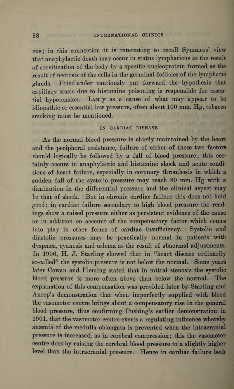 cus; in this connection it is interesting to recall Symmers7 view that anaphylactic death may occur in status lymphaticus as the result of sensitization of the body by a specific nucleoprotein formed as the result of necrosis of the cells in the germinal follicles of the lymphatic glands. Friedlander cautiously put forward the hypothesis that capillary stasis due to histamine poisoning is responsible for essen¬ tial hypotension. Lastly as a cause of what may appear to be idiopathic or essential low pressure, often about 100 mm. Hg, tobacco smoking must be mentioned. IN CARDIAC DISEASE As the normal blood pressure is chiefly maintained by the heart and the peripheral resistance, failure of either of these two factors should logically be followed by a fall of blood pressure; this cer¬ tainly occurs in anaphylactic and histamine shock and acute condi¬ tions of heart failure, especially in coronary thrombosis in which a sudden fall of the systolic pressure may reach 80 mm. Hg with a diminution in the differential pressure and the clinical aspect may be that of shock. But in chronic cardiac failure this does not hold good; in cardiac failure secondary to high blood pressure the read¬ ings show a raised pressure either as persistent evidence of the cause or in addition on account of the compensatory factor which comes into play in other forms of cardiac insufficiency. Systolic and diastolic pressures may be practically normal in patients with dyspnoea, cyanosis and oedema as the result of abnormal adjustments. In 1906, H. J. Starling showed that in “heart disease ordinarily so-called77 the systolic pressure is not below the normal. Some years later Cowan and Fleming stated that in mitral stenosis the systolic blood pressure is more often above than below the normal. The explanation of this compensation was provided later by Starling and Anrep’s demonstration that when imperfectly supplied with blood the vasomotor centre brings about a compensatory rise in the general blood pressure, thus confirming Cushing’s earlier demonstration in 1901, that the vasomotor centre exerts a regulating influence whereby anaemia of the medulla oblongata is prevented when the intracranial pressure is increased, as in cerebral compression; this the vasomotor centre does by raising the cerebral blood pressure to a slightly higher level than the intracranial pressure. Hence in cardiac failure both